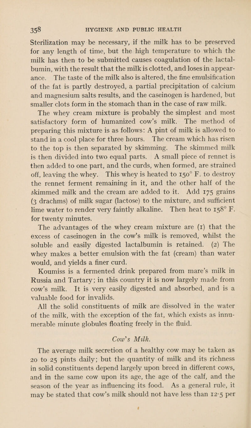 Sterilization may be necessary, if the milk has to be preserved for any length of time, but the high temperature to which the milk has then to be submitted causes coagulation of the lactal- bumin, with the result that the milk is clotted, and loses in appear¬ ance. The taste of the milk also is altered, the fine emulsification of the fat is partly destroyed, a partial precipitation of calcium and magnesium salts results, and the caseinogen is hardened, but smaller clots form in the stomach than in the case of raw milk. The whey cream mixture is probably the simplest and most satisfactory form of humanized cow’s milk. The method of preparing this mixture is as follows: A pint of milk is allowed to stand in a cool place for three hours. The cream which has risen to the top is then separated by skimming. The skimmed milk is then divided into two equal parts. A small piece of rennet is then added to one part, and the curds, when formed, are strained off, leaving the whey. This whey is heated to 150° F. to destroy the rennet ferment remaining in it, and the other half of the skimmed milk and the cream are added to it. Add 175 grains (3 drachms) of milk sugar (lactose) to the mixture, and sufficient lime water to render very faintly alkaline. Then heat to 158° F. for twenty minutes. The advantages of the whey cream mixture are (1) that the excess of caseinogen in the cow’s milk is removed, whilst the soluble and easily digested lactalbumin is retained. (2) The whey makes a better emulsion with the fat (cream) than water would, and yields a finer curd. Koumiss is a fermented drink prepared from mare’s milk in Russia and Tartary ; in this country it is now largely made from cow’s milk. It is very easily digested and absorbed, and is a valuable food for invalids. All the solid constituents of milk are dissolved in the water of the milk, with the exception of the fat, which exists as innu¬ merable minute globules floating freely in the fluid. Cow's Milk. The average milk secretion of a healthy cow may be taken as 20 to 25 pints daily; but the quantity of milk and its richness in solid constituents depend largely upon breed in different cows, and in the same cow upon its age, the age of the calf, and the season of the year as influencing its food. As a general rule, it may be stated that cow’s milk should not have less than 12-5 per