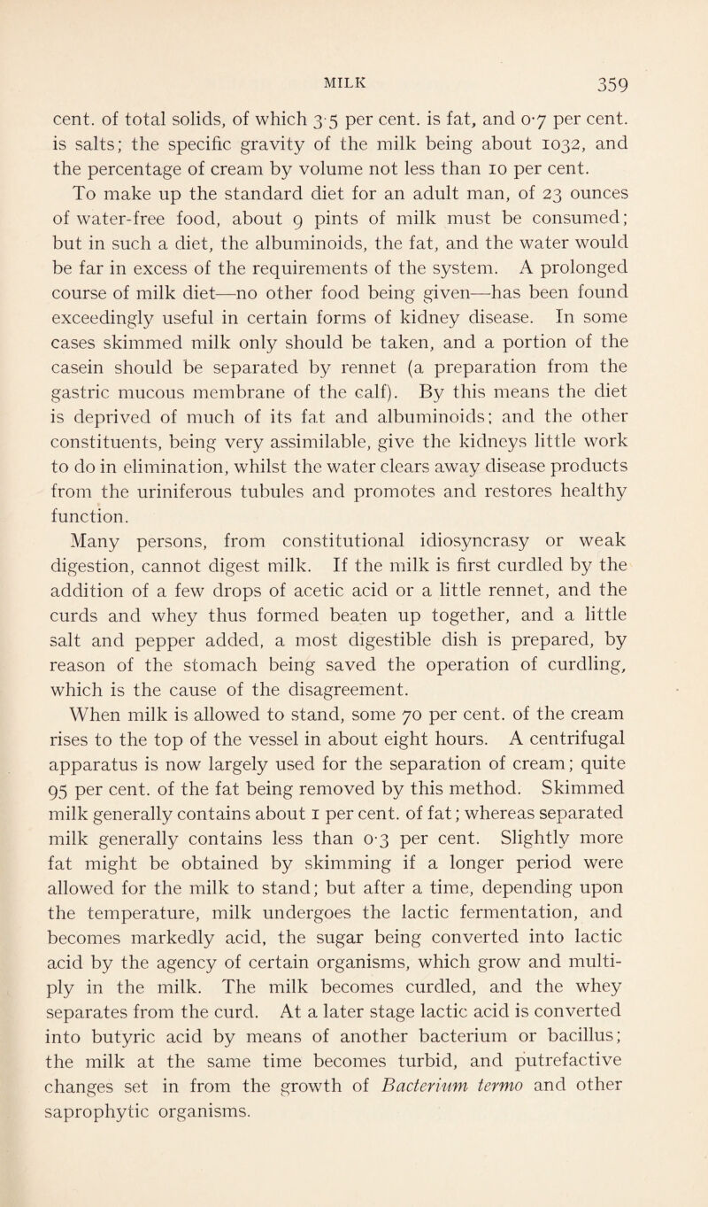 cent, of total solids, of which 3 5 per cent, is fat, and 0-7 per cent, is salts; the specific gravity of the milk being about 1032, and the percentage of cream by volume not less than 10 per cent. To make up the standard diet for an adult man, of 23 ounces of water-free food, about 9 pints of milk must be consumed; but in such a diet, the albuminoids, the fat, and the water would be far in excess of the requirements of the system. A prolonged course of milk diet—no other food being given—has been found exceedingly useful in certain forms of kidney disease. In some cases skimmed milk only should be taken, and a portion of the casein should be separated by rennet (a preparation from the gastric mucous membrane of the calf). By this means the diet is deprived of much of its fat and albuminoids; and the other constituents, being very assimilable, give the kidneys little work to do in elimination, whilst the water clears away disease products from the uriniferous tubules and promotes and restores healthy function. Many persons, from constitutional idiosyncrasy or weak digestion, cannot digest milk. If the milk is first curdled by the addition of a few drops of acetic acid or a little rennet, and the curds and whey thus formed beaten up together, and a little salt and pepper added, a most digestible dish is prepared, by reason of the stomach being saved the operation of curdling, which is the cause of the disagreement. When milk is allowed to stand, some 70 per cent, of the cream rises to the top of the vessel in about eight hours. A centrifugal apparatus is now largely used for the separation of cream; quite 95 per cent, of the fat being removed by this method. Skimmed milk generally contains about 1 per cent, of fat; whereas separated milk generally contains less than 0-3 per cent. Slightly more fat might be obtained by skimming if a longer period were allowed for the milk to stand; but after a time, depending upon the temperature, milk undergoes the lactic fermentation, and becomes markedly acid, the sugar being converted into lactic acid by the agency of certain organisms, which grow and multi¬ ply in the milk. The milk becomes curdled, and the whey separates from the curd. At a later stage lactic acid is converted into butyric acid by means of another bacterium or bacillus; the milk at the same time becomes turbid, and putrefactive changes set in from the growth of Bacterium termo and other saprophytic organisms.