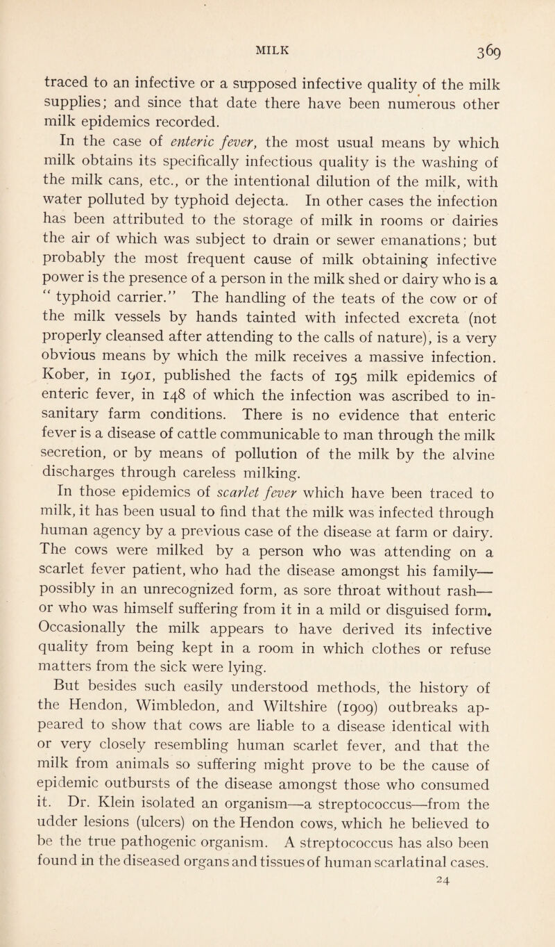 traced to an infective or a supposed infective quality of the milk supplies; and since that date there have been numerous other milk epidemics recorded. In the case of enteric fever, the most usual means by which milk obtains its specifically infectious quality is the washing of the milk cans, etc., or the intentional dilution of the milk, with water polluted by typhoid dejecta. In other cases the infection has been attributed to the storage of milk in rooms or dairies the air of which was subject to drain or sewer emanations; but probably the most frequent cause of milk obtaining infective power is the presence of a person in the milk shed or dairy who is a “ typhoid carrier.” The handling of the teats of the cow or of the milk vessels by hands tainted with infected excreta (not properly cleansed after attending to the calls of nature), is a very obvious means by which the milk receives a massive infection. Kober, in 1901, published the facts of 195 milk epidemics of enteric fever, in 148 of which the infection was ascribed to in¬ sanitary farm conditions. There is no evidence that enteric fever is a disease of cattle communicable to man through the milk secretion, or by means of pollution of the milk by the alvine discharges through careless milking. In those epidemics of scarlet fever which have been traced to milk, it has been usual to find that the milk was infected through human agency by a previous case of the disease at farm or dairy. The cows were milked by a person who was attending on a scarlet fever patient, who had the disease amongst his family-— possibly in an unrecognized form, as sore throat without rash— or who was himself suffering from it in a mild or disguised form. Occasionally the milk appears to have derived its infective quality from being kept in a room in which clothes or refuse matters from the sick were lying. But besides such easily understood methods, the history of the Hendon, Wimbledon, and Wiltshire (1909) outbreaks ap¬ peared to show that cows are liable to a disease identical with or very closely resembling human scarlet fever, and that the milk from animals so suffering might prove to be the cause of epidemic outbursts of the disease amongst those who consumed it. Dr. Klein isolated an organism—a streptococcus—-from the udder lesions (ulcers) on the Hendon cows, which he believed to be the true pathogenic organism. A streptococcus has also been found in the diseased organs and tissues of human scarlatinal cases. 24