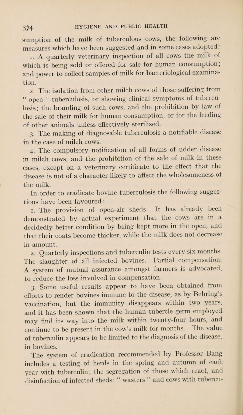 sumption of the milk of tuberculous cows, the following are measures which have been suggested and in some cases adopted: 1. A quarterly veterinary inspection of all cows the milk of which is being sold or offered for sale for human consumption, and power to collect samples of milk for bacteriological examina¬ tion. 2. The isolation from other milch cows of those suffering from “ open ” tuberculosis, or showing clinical symptoms of tubercu¬ losis; the branding of such cows, and the prohibition by law of the sale of their milk for human consumption, or for the feeding of other animals unless effectively sterilized. 3. The making of diagnosable tuberculosis a notifiable disease in the case of milch cows. 4. The compulsory notification of all forms of udder disease in milch cows, and the prohibition of the sale of milk in these cases, except on a veterinary certificate to the effect that the disease is not of a character likely to affect the wholesomeness of the milk. In order to eradicate bovine tuberculosis the following sugges¬ tions have been favoured: 1. The provision of open-air sheds. It has already been demonstrated by actual experiment that the cows are in a decidedly better condition by being kept more in the open, and that their coats become thicker, while the milk does not decrease in amount. 2. Quarterly inspections and tuberculin tests every six months. The slaughter of all infected bo vines. Partial compensation. A system of mutual assurance amongst farmers is advocated, to reduce the loss involved in compensation. 3. Some useful results appear to have been obtained from efforts to render bovines immune to the disease, as by Behring’s vaccination, but the immunity disappears within two years, and it has been shown that the human tubercle germ employed may find its way into the milk within twenty-four hours, and continue to be present in the cow’s milk for months. The value of tuberculin appears to be limited to the diagnosis of the disease, in bovines. The system of eradication recommended by Professor Bang includes a testing of herds in the spring and autumn of each year with tuberculin; the segregation of those which react, and disinfection of infected sheds; “ wasters ” and cows with tubercu-