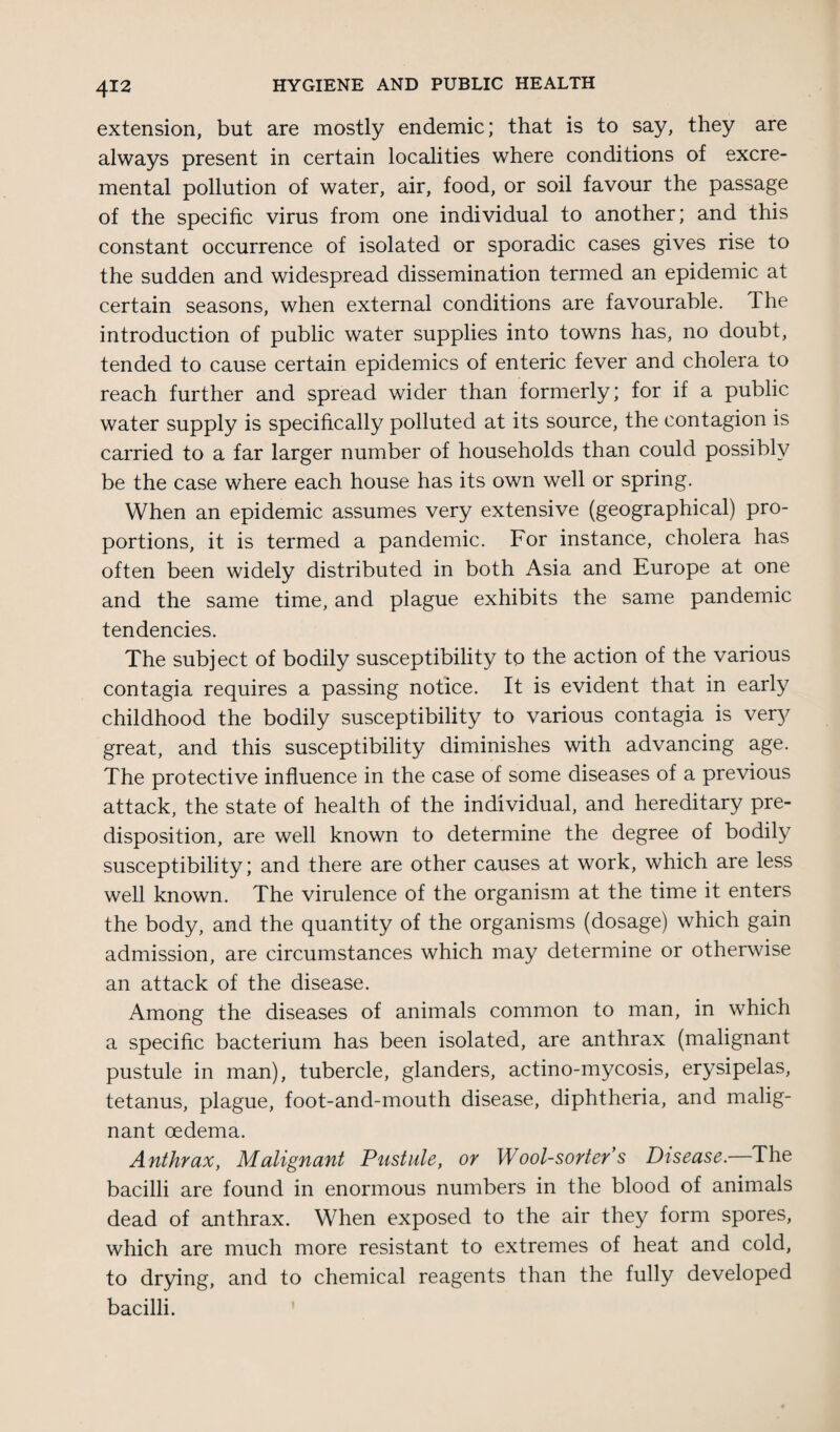extension, but are mostly endemic; that is to say, they are always present in certain localities where conditions of excre- mental pollution of water, air, food, or soil favour the passage of the specific virus from one individual to another; and this constant occurrence of isolated or sporadic cases gives rise to the sudden and widespread dissemination termed an epidemic at certain seasons, when external conditions are favourable. The introduction of public water supplies into towns has, no doubt, tended to cause certain epidemics of enteric fever and cholera to reach further and spread wider than formerly; for if a public water supply is specifically polluted at its source, the contagion is carried to a far larger number of households than could possibly be the case where each house has its own well or spring. When an epidemic assumes very extensive (geographical) pro¬ portions, it is termed a pandemic. For instance, cholera has often been widely distributed in both Asia and Europe at one and the same time, and plague exhibits the same pandemic tendencies. The subject of bodily susceptibility to the action of the various contagia requires a passing notice. It is evident that in early childhood the bodily susceptibility to various contagia is very great, and this susceptibility diminishes with advancing age. The protective influence in the case of some diseases of a previous attack, the state of health of the individual, and hereditary pre¬ disposition, are well known to determine the degree of bodily susceptibility; and there are other causes at work, which are less well known. The virulence of the organism at the time it enters the body, and the quantity of the organisms (dosage) which gain admission, are circumstances which may determine or otherwise an attack of the disease. Among the diseases of animals common to man, in which a specific bacterium has been isolated, are anthrax (malignant pustule in man), tubercle, glanders, actino-mycosis, erysipelas, tetanus, plague, foot-and-mouth disease, diphtheria, and malig¬ nant oedema. Anthrax, Malignant Pustule, or Wool-sorter s Disease.—The bacilli are found in enormous numbers in the blood of animals dead of anthrax. When exposed to the air they form spores, which are much more resistant to extremes of heat and cold, to drying, and to chemical reagents than the fully developed bacilli.