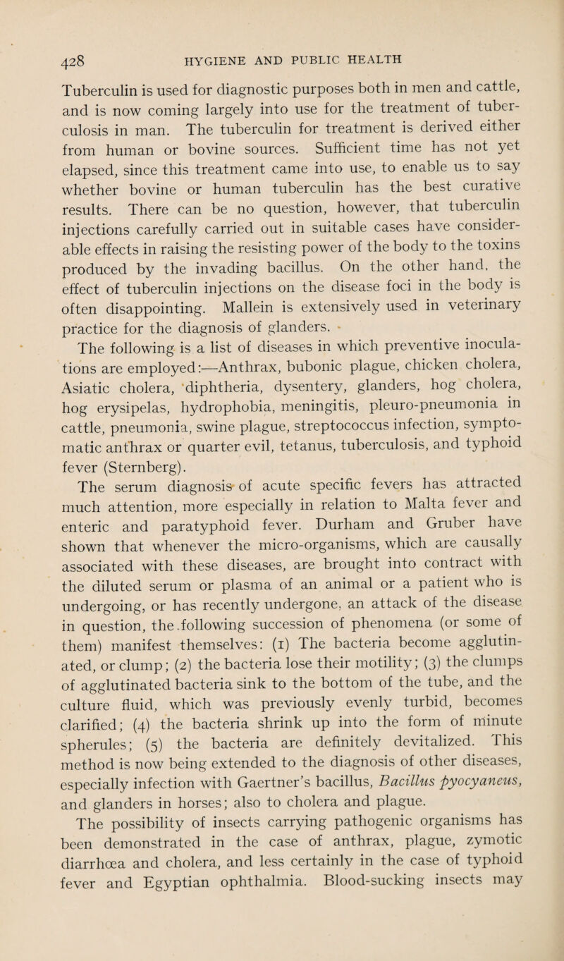 Tuberculin is used for diagnostic purposes both in men and cattle, and is now coming largely into use for the treatment of tuber¬ culosis in man. The tuberculin for treatment is derived either from human or bovine sources. Sufficient time has not yet elapsed, since this treatment came into use, to enable us to say whether bovine or human tuberculin has the best curative results. There can be no question, however, that tuberculin injections carefully carried out in suitable cases have consider¬ able effects in raising the resisting power of the body to the toxins produced by the invading bacillus. On the other hand, the effect of tuberculin injections on the disease foci in the body is often disappointing. Mallein is extensively used in veterinaiy practice for the diagnosis of glanders. - The following is a list of diseases in which preventive inocula¬ tions are employed:—Anthrax, bubonic plague, chicken cholera, Asiatic cholera, ‘diphtheria, dysentery, glanders, hog cholera, hog erysipelas, hydrophobia, meningitis, pleuro-pneumonia in cattle, pneumonia, swine plague, streptococcus infection, sympto¬ matic anthrax or quarter evil, tetanus, tuberculosis, and typhoid fever (Sternberg). The serum diagnosis of acute specific fevers has attracted much attention, more especially in relation to Malta fever and enteric and paratyphoid fever. Durham and Gruber have shown that whenever the micro-organisms, which are causally associated with these diseases, are brought into contract with the diluted serum or plasma of an animal or a patient who is undergoing, or has recently undergone, an attack of the disease in question, the .following succession of phenomena (or some of them) manifest themselves: (1) The bacteria become agglutin¬ ated, or clump; (2) the bacteria lose their motility; (3) the clumps of agglutinated bacteria sink to the bottom of the tube, and the culture fluid, which was previously evenly turbid, becomes clarified; (4) the bacteria shrink up into the form of minute spherules; (5) the bacteria are definitely devitalized. This method is now being extended to the diagnosis of other diseases, especially infection with Gaertner s bacillus, Bacillus pyocyancus, and glanders in horses; also to cholera and plague. The possibility of insects carrying pathogenic organisms has been demonstrated in the case of anthrax, plague, zymotic diarrhoea and cholera, and less certainly in the case of typhoid fever and Egyptian ophthalmia. Blood-sucking insects may