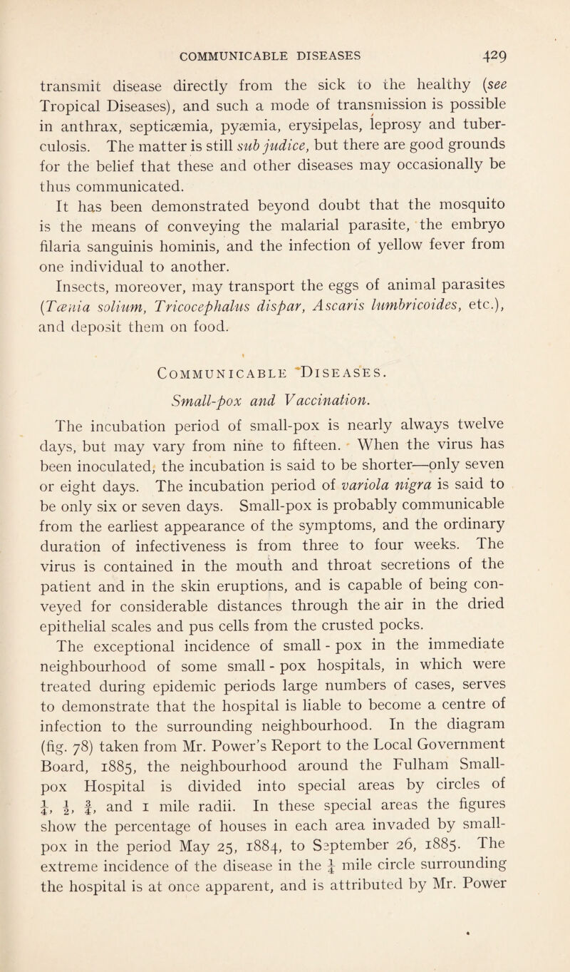 transmit disease directly from the sick to the healthy (see Tropical Diseases), and such a mode of transmission is possible in anthrax, septicaemia, pyaemia, erysipelas, leprosy and tuber¬ culosis. The matter is still sub judice, but there are good grounds for the belief that these and other diseases may occasionally be thus communicated. It has been demonstrated beyond doubt that the mosquito is the means of conveying the malarial parasite, the embryo filaria sanguinis hominis, and the infection of yellow fever from one individual to another. Insects, moreover, may transport the eggs of animal parasites ('Tcenia solium, Tricocephalus dispar, Ascaris lumbricoides, etc.), and deposit them on food. . 1 Communicable Diseases. Small-pox and Vaccination. The incubation period of small-pox is nearly always twelve days, but may vary from nine to fifteen. When the virus has been inoculated, the incubation is said to be shorter—only seven or eight days. The incubation period of variola nigra is said to be only six or seven days. Small-pox is probably communicable from the earliest appearance of the symptoms, and the ordinary duration of infectiveness is from three to four weeks. The virus is contained in the mouth and throat secretions of the patient and in the skin eruptions, and is capable of being con¬ veyed for considerable distances through the air in the dried epithelial scales and pus cells from the crusted pocks. The exceptional incidence of small - pox in the immediate neighbourhood of some small - pox hospitals, in which were treated during epidemic periods large numbers of cases, serves to demonstrate that the hospital is liable to become a centre of infection to the surrounding neighbourhood. In the diagram (fig. 78) taken from Mr. Power’s Report to the Local Government Board, 1885, the neighbourhood around the Fulham Small¬ pox Hospital is divided into special areas by circles of \, \, J, and 1 mile radii. In these special areas the figures show the percentage of houses in each area invaded by small¬ pox in the period May 25, 1884, to Saptember 26, 1885. The extreme incidence of the disease in the \ mile circle surrounding the hospital is at once apparent, and is attributed by Mr. Power