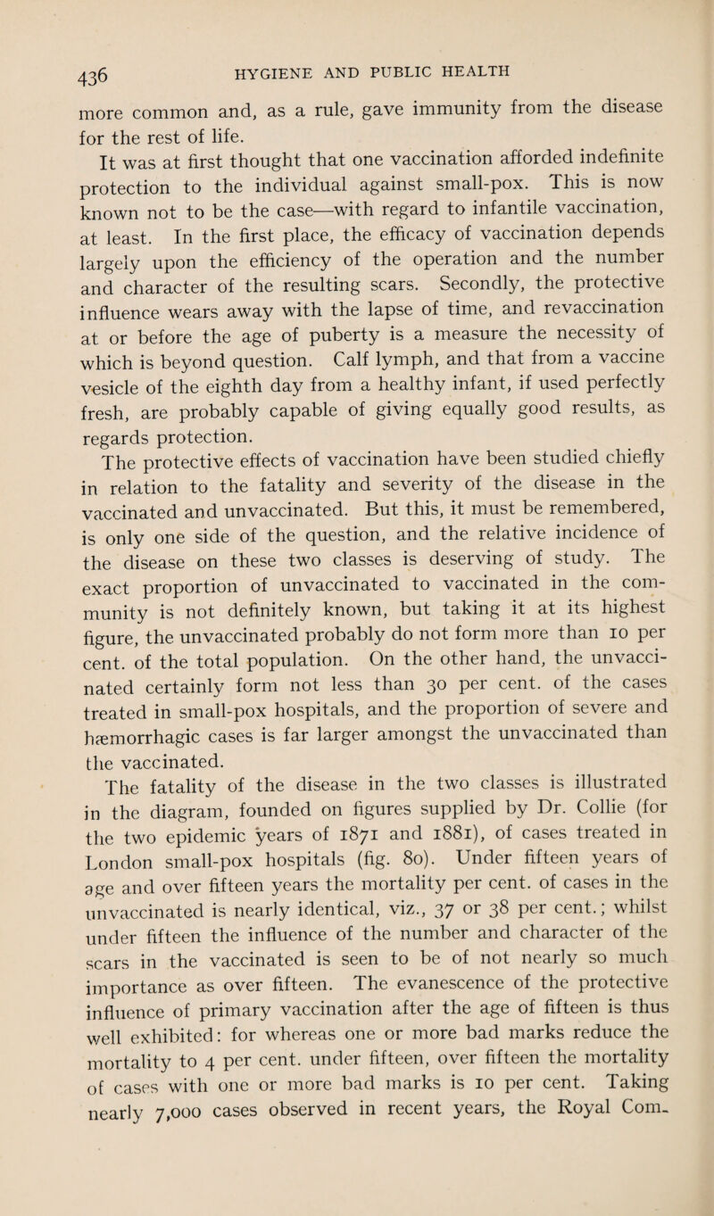 more common and, as a rule, gave immunity from the disease for the rest of life. It was at first thought that one vaccination afforded indefinite protection to the individual against small-pox. This is now known not to be the case—with regard to infantile vaccination, at least. In the first place, the efficacy of vaccination depends largely upon the efficiency of the operation and the number and character of the resulting scars. Secondly, the protective influence wears away with the lapse of time, and re vaccination at or before the age of puberty is a measure the necessity of which is beyond question. Calf lymph, and that from a vaccine vesicle of the eighth day from a healthy infant, if used perfectly fresh, are probably capable of giving equally good results, as regards protection. The protective effects of vaccination have been studied chiefly in relation to the fatality and severity of the disease in the vaccinated and unvaccinated. But this, it must be remembered, is only one side of the question, and the relative incidence of the disease on these two classes is deserving of study. The exact proportion of unvaccinated to vaccinated in the com¬ munity is not definitely known, but taking it at its highest figure, the unvaccinated probably do not form more than io per cent, of the total population. On the other hand, the unvacci¬ nated certainly form not less than 30 per cent, of the cases treated in small-pox hospitals, and the proportion of severe and haemorrhagic cases is far larger amongst the unvaccinated than the vaccinated. The fatality of the disease in the two classes is illustrated in the diagram, founded on figures supplied by Dr. Collie (for the two epidemic years of 1871 and 1881), of cases treated in London small-pox hospitals (fig. 80). Under fifteen years of age and over fifteen years the mortality per cent, of cases in the unvaccinated is nearly identical, viz., 37 or 38 per cent.; whilst under fifteen the influence of the number and character of the scars in the vaccinated is seen to be of not nearly so much importance as over fifteen. The evanescence of the protective influence of primary vaccination after the age of fifteen is thus well exhibited: for whereas one or more bad marks reduce the mortality to 4 per cent, under fifteen, over fifteen the mortality of cases with one or more bad marks is 10 per cent. Taking nearly 7,000 cases observed in recent years, the Royal Com,