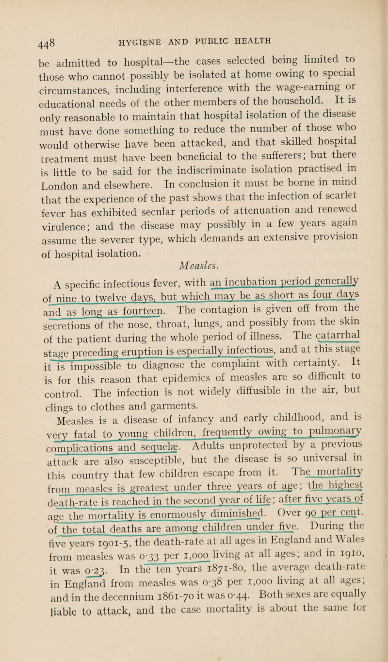 be admitted to hospital—the cases selected being limited to those who cannot possibly be isolated at home owing to special circumstances, including interference with the wage-earning or educational needs of the other members of the household. It is only reasonable to maintain that hospital isolation of the disease must have done something to reduce the number of those who would otherwise have been attacked, and that skilled hospital treatment must have been beneficial to the sufferers, but there is little to be said for the indiscriminate isolation practised in London and elsewhere. In conclusion it must be borne in mind that the experience of the past shows thai the infection of scarlet fever has exhibited secular periods of attenuation and renewed virulence; and the disease may possibly in a few years again assume the severer type, which demands an extensive provision of hospital isolation. Measles. A specific infectious fever, with an incubation period generally of nine to twelve days, but which may be as short as four days and as long as fourteen. The contagion is given off from the secretions of the nose, throat, lungs, and possibly from the skin of the patient during the whole period of illness. The catarrhal stage preceding eruption is especially infectious, and at this stage it is impossible to diagnose the complaint with certainty. It is for this reason that epidemics of measles are so difficult to control. The infection is not widely diffusible in the air, but clings to clothes and garments. Measles is a disease of infancy and early childhood, and is very fatal to voung children, frequently owing to pulmonary complications and sequelae. Adults unprotected by a previous attack are also susceptible, but the disease is so universal in this country that few children escape from it. Ihe mortality from measles is greatest under three years of age; the highest death-rate is reached in the second year of life; after five years of age the mortality is enormously diminished. Over 90 Per cent, of the total deaths are among children under five. During the five years 1901-5, the death-rate at all ages in England and Wales from measles was 0-33 per 1,000 living at all ages; and in 1910, it was 0^3. In the ten years 1871-80, the average death-rate in England from measles was 0-38 per 1,000 living at all ages; and in the decennium 1861-70 it was 0’44- Doth sexes are equally liable to attack, and the case mortality is about the same for