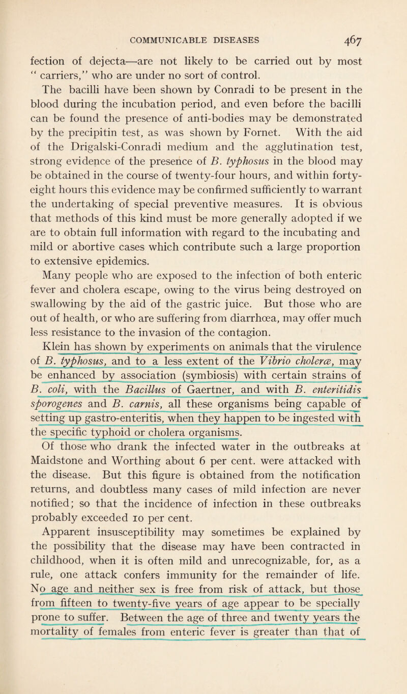 fection of dejecta—are not likely to be carried out by most “ carriers,” who are under no sort of control. The bacilli have been shown by Conradi to be present in the blood during the incubation period, and even before the bacilli can be found the presence of anti-bodies may be demonstrated by the precipitin test, as was shown by Fornet. With the aid of the Drigalski-Conradi medium and the agglutination test, strong evidence of the presence of B. typhosus in the blood may be obtained in the course of twenty-four hours, and within forty- eight hours this evidence may be confirmed sufficiently to warrant the undertaking of special preventive measures. It is obvious that methods of this kind must be more generally adopted if we are to obtain full information with regard to the incubating and mild or abortive cases which contribute such a large proportion to extensive epidemics. Many people who are exposed to the infection of both enteric fever and cholera escape, owing to the virus being destroyed on swallowing by the aid of the gastric juice. But those who are out of health, or who are suffering from diarrhoea, may offer much less resistance to the invasion of the contagion. Klein has shown by experiments on animals that the virulence of B. typhosus, and to a less extent of the Vibrio cholerce, may be enhanced by association (symbiosis) with certain strains of B. coli, with the Bacillus of Gaertner, and with B. enteritidis sporogenes and B. carnis, all these organisms being capable of setting up gastro-enteritis, when they happen to be ingested with the specific typhoid or cholera organisms. Of those who drank the infected water in the outbreaks at Maidstone and Worthing about 6 per cent, were attacked with the disease. But this figure is obtained from the notification returns, and doubtless many cases of mild infection are never notified; so that the incidence of infection in these outbreaks probably exceeded 10 per cent. Apparent insusceptibility may sometimes be explained by the possibility that the disease may have been contracted in childhood, when it is often mild and unrecognizable, for, as a rule, one attack confers immunity for the remainder of life. No age and neither sex is free from risk of attack, but those from fifteen to twenty-five years of age appear to be specially prone to suffer. Between the age of three and twenty years the mortality of females from enteric fever is greater than that of