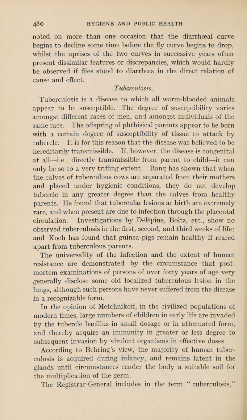 noted on more than one occasion that the diarrhceal curve begins to decline some time before the fly curve begins to drop, whilst the uprises of the two curves in successive years often present dissimilar features or discrepancies, which would hardly be observed if flies stood to diarrhoea in the direct relation of cause and effect. Tuberculosis. Tuberculosis is a disease to which all warm-blooded animals appear to be susceptible. The degree of susceptibility varies amongst different races of men, and amongst individuals of the same race. The offspring of phthisical parents appear to be born with a certain degree of susceptibility of tissue to attack by tubercle. It is for this reason that the disease was believed to be hereditarily transmissible. If, however, the disease is congenital at all—i.e., directly transmissible from parent to child—it can only be so to a very trifling extent. Bang has shown that when the calves of tuberculous cows are separated from their mothers and placed under hygienic conditions, they do not develop tubercle in any greater degree than the calves from healthy parents. He found that tubercular lesions at birth are extremely rare, and when present are due to infection through the placental circulation. Investigations by Delepine, Boltz, etc., show no observed tuberculosis in the first, second, and third weeks of life; and Koch has found that guinea-pigs remain healthy if reared apart from tuberculous parents. The universality of the infection and the extent of human resistance are demonstrated by the circumstance that post¬ mortem examinations of persons of over forty years of age very generally disclose some old localized tuberculous lesion in the lungs, although such persons have never suffered from the disease in a recognizable form. In the opinion of Metchnikoff, in the civilized populations of modern times, large numbers of children in early life are invaded by the tubercle bacillus in small dosage or in attenuated form, and thereby acquire an immunity in greater or less degree to subsequent invasion by virulent organisms in effective doses. According to Behring’s view, the majority of human tuber¬ culosis is acquired during infancy, and remains latent in the glands until circumstances render the body a suitable soil for the multiplication of the germ. The Registrar-General includes in the term “ tuberculosis,”