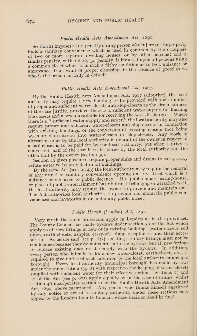 Public Health Acts Amendment Act, 1890. Section 21 imposes a 10s. penalty on any person who injures or improperly fouls a sanitary convenience which is used in common by the occupiers of two or more separate dwelling houses, or by other persons; and a similar penalty, with a daily 55. penalty, is imposed upon all persons using a common closet which is in such a filthy condition as to be a nuisance or annoyance, from want of proper cleansing, in the absence of proof as to who is the person actually in default. Public Health Acts Amendment Act, 1907. By the Public Health Acts Amendment Act, 1907 (adoptive), the local authority may require a new building to be provided with such number of proper and sufficient water-closets and slop-closets as the circumstances of the case justify, provided there is a sufficient water-supply for flushing the closets and a sewer available for receiving the w.c. discharges. Where there is a “ sufficient water-supply and sewer,” the local authority may also require proper and sufficient water-closets and slop-closets in connection with existing buildings, or the conversion of existing closets (not being w.c.s or slop-closets) into water-closets or slop-closets. Any work of alteration done by the local authority in default of the owner in respect of a pail-closet is to be paid for by the local authority, but when a privy is converted, half of the cost is to be borne by the local authority and the other half by the owner (section 39). Section 49 gives power to require proper sinks and drains to carry away refuse water to be provided in all buildings. By the same Act (section 43) the local authority may require the removal of any urinal or sanitary convenience opening on any street which is a nuisance or offensive to public decency. If a public-house, eating-house, or place of public entertainment has no urinal belonging or attached to it, the local authority may require the owner to provide and maintain one. The Act authorizes local authorities to provide and maintain public con¬ veniences and lavatories in or under any public street. Public Health [London) Act, 1891. Very much the same provisions apply in London as in the provinces. The County Council has made by-laws under section 39 of the Act which apply to all new fittings in new or in existing buildings (water-closets, soil pipes, earth-closets, ashpits, cesspools, dung receptacles, and their acces¬ sories). As before said (see p. 673), existing sanitary fittings must not be condemned because they do not conform to the by-laws, but all new fittings to replace existing ones must comply with the by-laws. In addition, every person who intends to fix a new water-closet, earth-closet, etc., is required to give notice of such intention to the local authority (municipal borough). Every local authority (municipal borough) has made by-laws under the same section (39, 2) with respect to the keeping of water-closets supplied with sufficient water for their effective action. Sections 15 and 42 of the Act (see p. 673) apply equally as in the case of drains, whilst section 46 incorporates section 21 of the Public Health Acts Amendment Act, 1890, above mentioned. Any person who thinks himself aggrieved by any notice or act of a sanitary authority under these sections may appeal to the London County Council, whose decision shall be final.