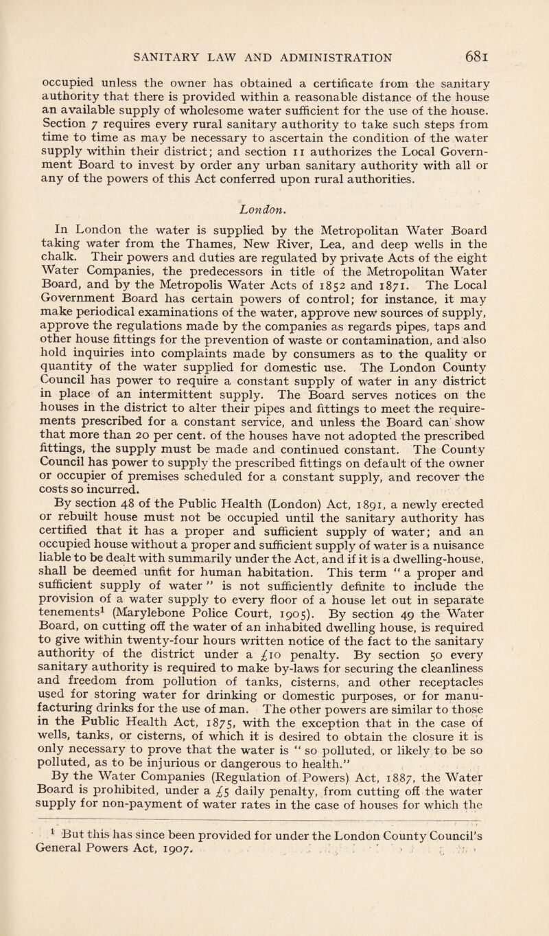 occupied unless the owner has obtained a certificate from the sanitary authority that there is provided within a reasonable distance of the house an available supply of wholesome water sufficient for the use of the house. Section 7 requires every rural sanitary authority to take such steps from time to time as may be necessary to ascertain the condition of the water supply within their district; and section 11 authorizes the Local Govern¬ ment Board to invest by order any urban sanitary authority with all or any of the powers of this Act conferred upon rural authorities. London. In London the water is supplied by the Metropolitan Water Board taking water from the Thames, New River, Lea, and deep Wells in the chalk. Their powers and duties are regulated by private Acts of the eight Water Companies, the predecessors in title of the Metropolitan Water Board, and by the Metropolis Water Acts of 1852 and 1871. The Local Government Board has certain powers of control; for instance, it may make periodical examinations of the water, approve new sources of supply, approve the regulations made by the companies as regards pipes, taps and other house fittings for the prevention of waste or contamination, and also hold inquiries into complaints made by consumers as to the quality or quantity of the water supplied for domestic use. The London County Council has power to require a constant supply of water in any district in place of an intermittent supply. The Board serves notices on the houses in the district to alter their pipes and fittings to meet the require¬ ments prescribed for a constant service, and unless the Board can show that more than 20 per cent, of the houses have not adopted the prescribed fittings, the supply must be made and continued constant. The County Council has power to supply the prescribed fittings on default of the owner or occupier of premises scheduled for a constant supply, and recover the costs so incurred. By section 48 of the Public Health (London) Act, 1891, a newly erected or rebuilt house must not be occupied until the sanitary authority has certified that it has a proper and sufficient supply of water; and an occupied house without a proper and sufficient supply of water is a nuisance liable to be dealt with summarily under the Act, and if it is a dwelling-house, shall be deemed unfit for human habitation. This term “ a proper and sufficient supply of water ” is not sufficiently definite to include the provision of a water supply to every floor of a house let out in separate tenements1 (Marylebone Police Court, 1905). By section 49 the Water Board, on cutting off the water of an inhabited dwelling house, is required to give within twenty-four hours written notice of the fact to the sanitary authority of the district under a £10 penalty. By section 50 every sanitary authority is required to make by-laws for securing the cleanliness and freedom from pollution of tanks, cisterns, and other receptacles used for storing water for drinking or domestic purposes, or for manu¬ facturing drinks for the use of man. The other powers are similar to those in the Public Health Act, 1875, with the exception that in the case of wells, tanks, or cisterns, of which it is desired to obtain the closure it is only necessary to prove that the water is “ so polluted, or likely to be so polluted, as to be injurious or dangerous to health.” By the Water Companies (Regulation of Powers) Act, 1887, the Water Board is prohibited, under a ^5 daily penalty, from cutting off the water supply for non-payment of water rates in the case of houses for which the 1 But this has since been provided for under the London County Council’s General Powers Act, 1907, ; , • I r » ; . ~ >