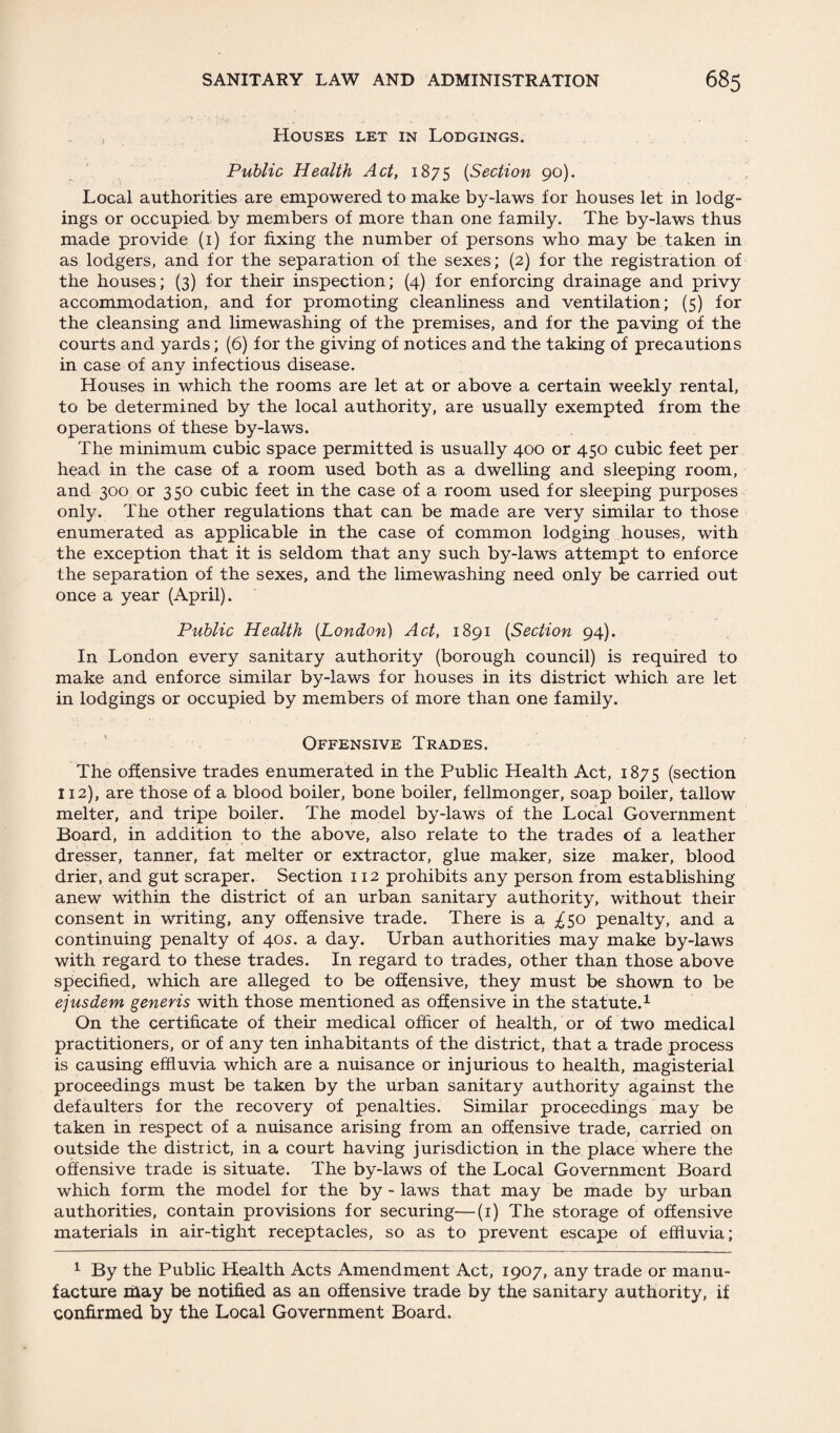 Houses let in Lodgings. Public Health Act, 1875 (Section 90). Local authorities are empowered to make by-laws for houses let in lodg¬ ings or occupied by members of more than one family. The by-laws thus made provide (1) for fixing the number of persons who may be taken in as lodgers, and for the separation of the sexes; (2) for the registration of the houses; (3) for their inspection; (4) for enforcing drainage and privy accommodation, and for promoting cleanliness and ventilation; (5) for the cleansing and limewashing of the premises, and for the paving of the courts and yards; (6) for the giving of notices and the taking of precautions in case of any infectious disease. Houses in which the rooms are let at or above a certain weekly rental, to be determined by the local authority, are usually exempted from the operations of these by-laws. The minimum cubic space permitted is usually 400 or 450 cubic feet per head in the case of a room used both as a dwelling and sleeping room, and 300 or 3 50 cubic feet in the case of a room used for sleeping purposes only. The other regulations that can be made are very similar to those enumerated as applicable in the case of common lodging houses, with the exception that it is seldom that any such by-laws attempt to enforce the separation of the sexes, and the limewashing need only be carried out once a year (April). Public Health (London) Act, 1891 (Section 94). In London every sanitary authority (borough council) is required to make and enforce similar by-laws for houses in its district which are let in lodgings or occupied by members of more than one family. Offensive Trades. The offensive trades enumerated in the Public Health Act, 1875 (section 112), are those of a blood boiler, bone boiler, fellmonger, soap boiler, tallow melter, and tripe boiler. The model by-laws of the Local Government Board, in addition to the above, also relate to the trades of a leather dresser, tanner, fat melter or extractor, glue maker, size maker, blood drier, and gut scraper. Section 112 prohibits any person from establishing anew within the district of an urban sanitary authority, without their consent in writing, any offensive trade. There is a ^50 penalty, and a continuing penalty of 40s. a day. Urban authorities may make by-laws with regard to these trades. In regard to trades, other than those above specified, which are alleged to be offensive, they must be shown to be ejusdem generis with those mentioned as offensive in the statute.1 On the certificate of their medical officer of health, or of two medical practitioners, or of any ten inhabitants of the district, that a trade process is causing effluvia which are a nuisance or injurious to health, magisterial proceedings must be taken by the urban sanitary authority against the defaulters for the recovery of penalties. Similar proceedings may be taken in respect of a nuisance arising from an offensive trade, carried on outside the district, in a court having jurisdiction in the place where the offensive trade is situate. The by-laws of the Local Government Board which form the model for the by - laws that may be made by urban authorities, contain provisions for securing—(1) The storage of offensive materials in air-tight receptacles, so as to prevent escape of effluvia; 1 By the Public Health Acts Amendment Act, 1907, any trade or manu¬ facture may be notified as an offensive trade by the sanitary authority, if confirmed by the Local Government Board.