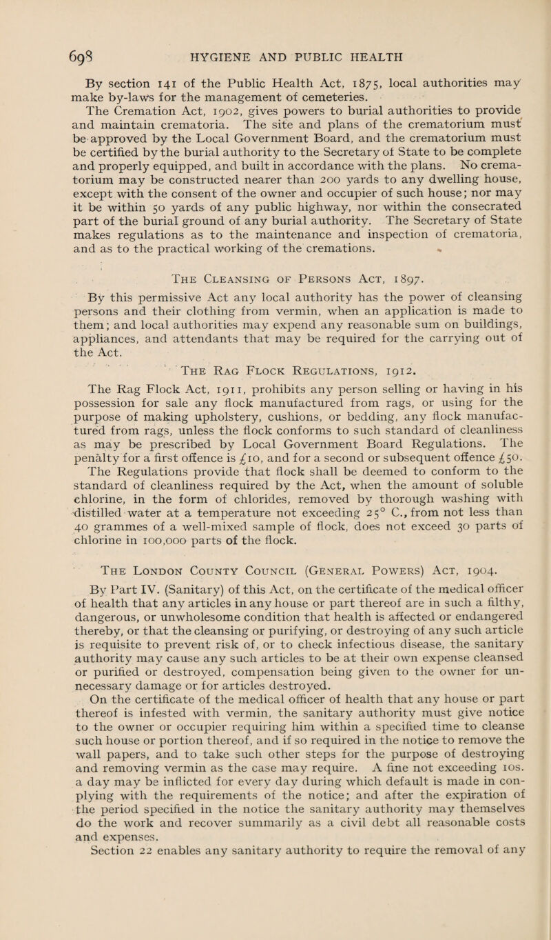 By section 141 of the Public Health Act, 1875, local authorities may make by-laws for the management of cemeteries. The Cremation Act, 1902, gives powers to burial authorities to provide and maintain crematoria. The site and plans of the crematorium must be approved by the Local Government Board, and the crematorium must be certified by the burial authority to the Secretary of State to be complete and properly equipped, and built in accordance with the plans. No crema¬ torium may be constructed nearer than 200 yards to any dwelling house, except with the consent of the owner and occupier of such house; nor may it be within 50 yards of any public highway, nor within the consecrated part of the burial ground of any burial authority. The Secretary of State makes regulations as to the maintenance and inspection of crematoria, and as to the practical working of the cremations. The Cleansing of Persons Act, 1897. By this permissive Act any local authority has the power of cleansing persons and their clothing from vermin, when an application is made to them; and local authorities may expend any reasonable sum on buildings, appliances, and attendants that may be required for the carrying out of the Act. The Rag Flock Regulations, 1912. The Rag Flock Act, 1911, prohibits any person selling or having in his possession for sale any flock manufactured from rags, or using for the purpose of making upholstery, cushions, or bedding, any flock manufac¬ tured from rags, unless the flock conforms to such standard of cleanliness as may be prescribed by Local Government Board Regulations. The penalty for a first offence is ^10, and for a second or subsequent offence ^50. The Regulations provide that flock shall be deemed to conform to the standard of cleanliness required by the Act, when the amount of soluble chlorine, in the form of chlorides, removed by thorough washing with distilled water at a temperature not exceeding 250 C., from not less than 40 grammes of a well-mixed sample of flock, does not exceed 30 parts of chlorine in 100,000 parts of the flock. The London County Council (General Powers) Act, 1904. By Part IV. (Sanitary) of this Act, on the certificate of the medical officer of health that any articles in any house or part thereof are in such a filthy, dangerous, or unwholesome condition that health is affected or endangered thereby, or that the cleansing or purifying, or destroying of any such article is requisite to prevent risk of, or to check infectious disease, the sanitary authority may cause any such articles to be at their own expense cleansed or purified or destroyed, compensation being given to the owner for un¬ necessary damage or for articles destroyed. On the certificate of the medical officer of health that any house or part thereof is infested with vermin, the sanitary authority must give notice to the owner or occupier requiring him within a specified time to cleanse such house or portion thereof, and if so required in the notice to remove the wall papers, and to take such other steps for the purpose of destroying and removing vermin as the case may require. A fine not exceeding 10s. a day may be inflicted for every day during which default is made in con- plying with the requirements of the notice; and after the expiration of the period specified in the notice the sanitary authority may themselves do the work and recover summarily as a civil debt all reasonable costs and expenses. Section 22 enables any sanitary authority to require the removal of any