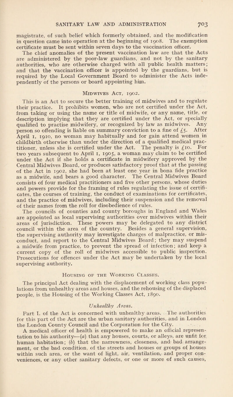 magistrate, of such belief which formerly obtained, and the modification in question came into operation at the beginning of 1908. The exemption certificate must be sent within seven days to the vaccination officer. The chief anomalies of the present vaccination law are that the Acts are administered by the poor-law guardians, and not by the sanitary authorities, who are otherwise charged with all public health matters; and that the vaccination officer is appointed by the guardians, but is required by the Local Government Board to administer the Acts inde¬ pendently of the persons or board appointing him. Mid wives Act, 1902. This is an Act to secure the better training of midwives and to regulate their practice. It prohibits women, who are not certified under the Act, from taking or using the name or title of midwife, or any name, title, or description implying that they are certified under the Act, or specially qualified to practise midwifery, or recognized by law as midwives. Any person so offending is liable on summary conviction to a fine of ^5. After April 1, 1910, no woman may habitually and for gain attend women in childbirth otherwise than under the direction of a qualified medical prac¬ titioner, unless she is certified under the Act. The penalty is ^10. For two years subsequent to April 1, 1905, a woman may claim to be certified under the Act if she holds a certificate in midwifery approved by the Central Mid wives Board, or produces satisfactory proof that at the passing of the Act in 1902, she had been at least one. year in bona fide practice as a midwife, and bears a good character. The Central Midwives Board consists of four medical practitioners and five other persons, whose duties and powers provide for the framing of rules regulating the issue of certifi¬ cates, the courses of training, the conduct of examinations for certificated, and the practice of midwives, including their suspension and the removal of their names from the roll for disobedience of rules. The councils of counties and county boroughs in England and Wales are appointed as local supervising authorities over midwives within their areas of jurisdiction. These powers may be delegated to any district council within the area of the country. Besides a general supervision, the supervising authority may investigate charges of malpractice, or mis¬ conduct, and report to the Central Midwives Board; they may suspend a midwife from practice, to prevent the spread of infection; and keep a current copy of the roll of midwives accessible to public inspection. Prosecutions for offences under the Act may be undertaken by the local supervising authority. Housing of the Working Classes. The principal Act dealing with the displacement of working class popu¬ lations from unhealthy areas and houses, and the rehousing of the displaced people, is the Housing of the Working Classes Act, 1890. Unhealthy Areas. Part I. of the Act is concerned with unhealthy areas. The authorities for this part of the Act are the urban sanitary authorities,, and in London the London County Council and the Corporation for the City. A medical officer of health is empowered to make an official represen¬ tation to his authority—(a) that any houses, courts, or alleys* are unfit for human habitation; (b) that the narrowness, closeness, and bad arrange¬ ment, or the bad condition, of the streets and houses or groups of houses within such area, or the want of light, air, ventilation, and proper con¬ veniences, or any other sanitary defects, or one or more of such causes,