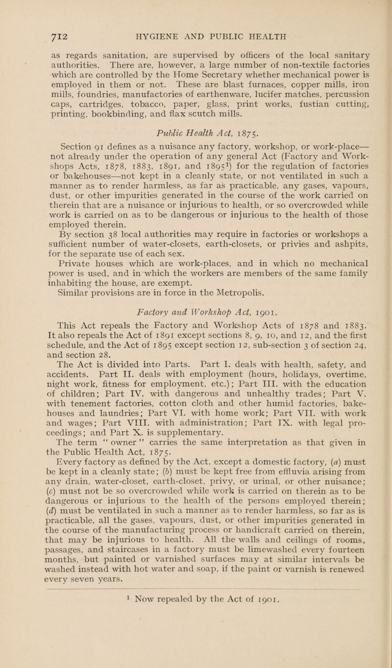 as regards sanitation, are supervised by officers of the local sanitary authorities. There are, however, a large number of non-textile factories which are controlled by the Home Secretary whether mechanical power is employed in them or not. These are blast furnaces, copper mills, iron mills, foundries, manufactories of earthenware, lucifer matches, percussion caps, cartridges, tobacco, paper, glass, print works, fustian cutting, printing, bookbinding, and flax scutch mills. Public Health Act, 1875. Section 91 defines as a nuisance any factory, workshop, or work-place— not already under the operation of any general Act (Factory and Work¬ shops Acts, 1878, 1883, 1891, and 18951) for the regulation of factories or bakehouses—-not kept in a cleanly state, or not ventilated in such a manner as to render harmless, as far as practicable, any gases, vapours, dust, or other impurities generated in the course of the work carried on therein that are a nuisance or injurious to health, or so overcrowded while work is carried on as to be dangerous or injurious to the health of those employed therein. By section 38 local authorities may require in factories or workshops a sufficient number of water-closets, earth-closets, or privies and ashpits, for the separate use of each sex. Private houses which are work-places, and in which no mechanical power is used, and in which the workers are members of the same family inhabiting the house, are exempt. Similar provisions are in force in the Metropolis. Factory and Workshop Act, 1901. This Act repeals the Factory and Workshop Acts of 1878 and 1883. It also repeals the Act of 1891 except sections 8, 9, 10, and 12, and the first schedule, and the Act of 1895 except section 12, sub-section 3 of section 24, and section 28. The Act is divided into Parts. Part I. deals with health, safety, and accidents. Part II. deals with employment (hours, holidays, overtime, night work, fitness for employment, etc.); Part III. with the education of children; Part IV. with dangerous and unhealthy trades; Part V. with tenement factories, cotton cloth and other humid factories, bake¬ houses and laundries; Part VI. with home work; Part VII. with work and wages; Part VIII. with administration; Part IX. with legal pro¬ ceedings; and Part X. is supplementary. The term “ owner ” carries the same interpretation as that given in the Public Health Act, 1875. Every factory as defined by the Act, except a domestic factory, (a) must be kept in a cleanly state; (b) must be kept free from effluvia arising from any drain, water-closet, earth-closet, privy, or urinal, or other nuisance; (c) must not be so overcrowded while work is carried on therein as to be dangerous or injurious to the health of the persons employed therein; (d) must be ventilated in such a manner as to render harmless, so far as is practicable, all the gases, vapours, dust, or other impurities generated in the course of the manufacturing process or handicraft carried on therein, that may be injurious to health. All the walls and ceilings of rooms, passages, and staircases in a factory must be limewashed every fourteen months, but painted or varnished surfaces may at similar intervals be washed instead with hot water and soap, if the paint or varnish is renewed every seven years. 1 Now repealed by the Act of 1901.