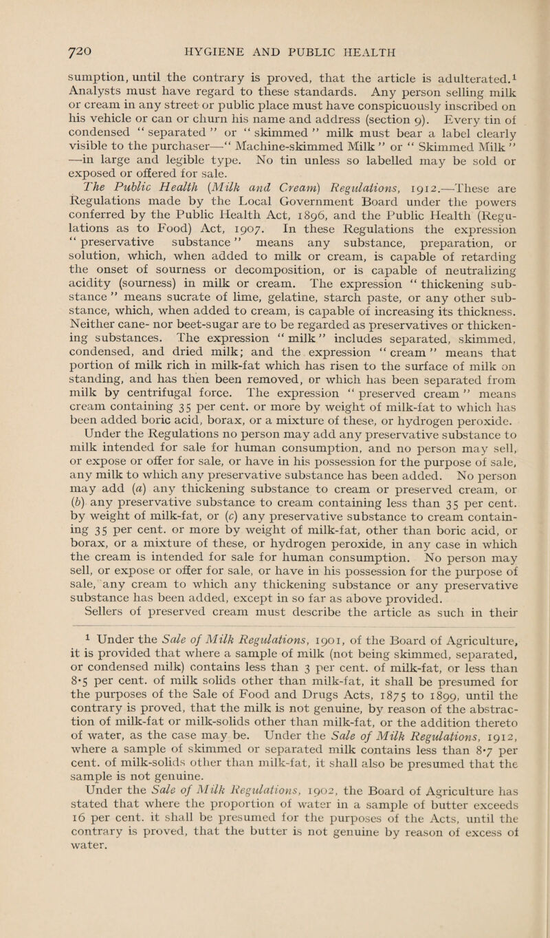 sumption, until the contrary is proved, that the article is adulterated.1 Analysts must have regard to these standards. Any person selling milk or cream in any street or public place must have conspicuously inscribed on his vehicle or can or churn his name and address (section 9). Every tin of condensed “ separated ” or “ skimmed ” milk must bear a label clearly visible to the purchaser—“ Machine-skimmed Milk ” or “ Skimmed Milk ” —in large and legible type. No tin unless so labelled may be sold or exposed or offered for sale. The Public Health [Milk and Cream) Regulations, 1912.—These are Regulations made by the Local Government Board under the powers conferred by the Public Health Act, 1896, and the Public Health (Regu¬ lations as to Food) Act, 1907. In these Regulations the expression “ preservative substance ” means any substance, preparation, or solution, which, when added to milk or cream, is capable of retarding the onset of sourness or decomposition, or is capable of neutralizing acidity (sourness) in milk or cream. The expression “ thickening sub¬ stance ” means sucrate of lime, gelatine, starch paste, or any other sub¬ stance, which, when added to cream, is capable of increasing its thickness. Neither cane- nor beet-sugar are to be regarded as preservatives or thicken¬ ing substances. The expression “ milk ” includes separated, skimmed, condensed, and dried milk; and the expression “cream” means that portion of milk rich in milk-fat which has risen to the surface of milk on standing, and has then been removed, or which has been separated from milk by centrifugal force. The expression “ preserved cream ” means cream containing 35 per cent, or more by weight of milk-fat to which has been added boric acid, borax, or a mixture of these, or hydrogen peroxide. Under the Regulations no person may add any preservative substance to milk intended for sale for human consumption, and no person may sell, or expose or offer for sale, or have in his possession for the purpose of sale, any milk to which any preservative substance has been added. No person may add (a) any thickening substance to cream or preserved cream, or (b) any preservative substance to cream containing less than 35 per cent, by weight of milk-fat, or (c) any preservative substance to cream contain¬ ing 35 per cent, or more by weight of milk-fat, other than boric acid, or borax, or a mixture of these, or hydrogen peroxide, in any case in which the cream is intended for sale for human consumption. No person may sell, or expose or offer for sale, or have in his possession for the purpose of sale, any cream to which any thickening substance or any preservative substance has been added, except in so far as above provided. Sellers of preserved cream must describe the article as such in their 1 Under the Sale of Milk Regulations, 1901, of the Board of Agriculture, it. is provided that where a sample of milk (not being skimmed, separated, or condensed milk) contains less than 3 per cent, of milk-fat, or less than 8*5 per cent, of milk solids other than milk-fat, it shall be presumed for the purposes of the Sale of Food and Drugs Acts, 1875 to 1899, until the contrary is proved, that the milk is not genuine, by reason of the abstrac¬ tion of milk-fat or milk-solids other than milk-fat, or the addition thereto of water, as the case may be. Under the Sale of Milk Regulations, 1912, where a sample of skimmed or separated milk contains less than 8*7 per cent, of milk-solids other than milk-fat, it shall also be presumed that the sample is not genuine. Under the Sale of Milk Regulations, 1902, the Board of Agriculture has stated that where the proportion of water in a sample of butter exceeds 16 per cent, it shall be presumed for the purposes of the Acts, until the contrary is proved, that the butter is not genuine by reason of excess of water.