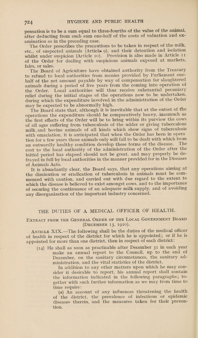 pensation is to be a sum equal to three-fourths of the value of the animal, after deducting from such sum one-half of the costs of valuation and ex¬ amination as in the preceding case. The Order prescribes the precautions to be taken in respect of the milk, etc., of suspected animals (Article* 9), and their detention and isolation whilst under suspicion (Article 10). Provision is also made in Article 11 of the Order for dealing with suspicious animals exposed at markets, fairs, or sales. The Board of Agriculture have obtained authority from the Treasury to refund to local authorities from monies provided by Parliament one- half of the net amount payable by way of compensation for slaughtered animals during a period of five years from the coming into operation of the Order. Local authorities will thus receive substantial pecuniary relief during the initial stages of the operations now to be undertaken, during which the expenditure involved in the administration of the Order may be expected to be abnormally high. The Board state that, although it is inevitable that at the outset of the operations the expenditure should be comparatively heavy, inasmuch as the first effects of the Order will be to bring within its purview the cows of all ages suffering from tuberculosis of the udder or giving tuberculous milk, and bovine animals of all kinds which show signs of tuberculosis with emaciation, it is anticipated that when the Order has been in opera tion for a few years those animals only will fall to be dealt with which from an outwardly healthy condition develop these forms of the disease. The cost to the local authority of the administration of the Order after the initial period has elapsed should not be great, and may properly be de¬ frayed in full by local authorities in the manner provided for in the Diseases of Animals Acts. It is abundantly clear, the Board says, that any operations aiming at the diminution or eradication of tuberculosis in animals must be com¬ menced with caution, and carried out with due regard to the extent to which the disease is believed to exist amongst cows, and to the importance of securing the continuance of an adequate milk supply, and of avoiding any disorganization of the important industry concerned. THE DUTIES OF A MEDICAL OFFICER OF HEALTH. Extract from the General Order of the Local Government Board (December 13, 1910). Article XIX.—The following shall be the duties of the medical officer of health in respect of the district for which he is appointed; or if he is appointed for more than one district, then in respect of each district: (14) He shall as soon as practicable after December 31 in each year make an annual report to the Council, up to the end of December, on the sanitary circumstances, the sanitary ad¬ ministration, and the vital statistics of the district. In addition to any other matters upon which he may con¬ sider it desirable to report, his annual report shall contain the information indicated in the following paragraphs; to¬ gether with such further information as we may from time to time require: (a) An account of any influences threatening the health of the district, the prevalence of infectious or epidemic diseases therein, and the measures taken for their preven¬ tion.