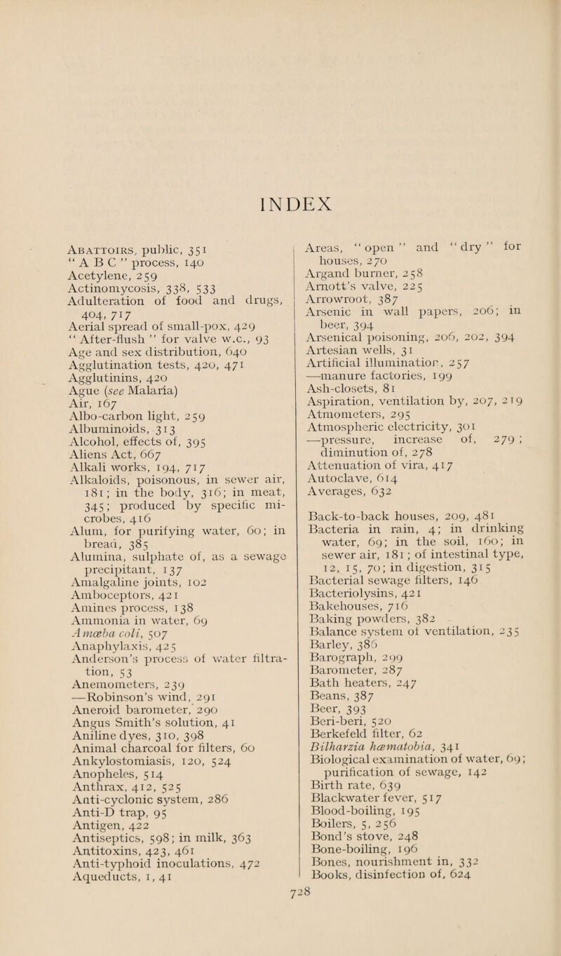 INDEX Abattoirs, public, 351 “ABC process, 140 Acetylene, 259 Actinomycosis, 338, 533 Adulteration of food and drugs, 404, 717 Aerial spread of small-pox, 429 “ After-flusli  for valve w.c., 93 Age and sex distribution, 640 Agglutination tests, 420, 471 Agglutinins, 420 Ague (see Malaria) Air, 167 Albo-carbon light, 259 Albuminoids, 313 Alcohol, effects of, 395 Aliens Act, 667 Alkali works, 194, 717 Alkaloids, poisonous, in sewer air, 181; in the body, 316; in meat, 345; produced by specific mi¬ crobes, 416 Alum, for purifying water, 60; in bread, 385 Alumina, sulphate of, as a sewage precipitant, 137 Amalgaline joints, 102 Amboceptors, 421 Amines process, 138 Ammonia in water, 69 A moeba coli, 507 Anaphylaxis, 425 Anderson’s process of water filtra¬ tion, 53 Anemometers, 239 —Robinson’s wind, 291 Aneroid barometer, 290 Angus Smith’s solution, 41 Aniline dyes, 310, 398 Animal charcoal for filters, 60 Ankylostomiasis, 120, 524 Anopheles, 514 Anthrax, 412, 525 Anti-cyclonic system, 286 Anti-D trap, 95 Antigen, 422 Antiseptics, 598; in milk, 363 Antitoxins, 423, 461 Anti-typhoid inoculations, 472 Aqueducts, 1,41 Areas, “ open ” and “ dry  for houses, 270 Argand burner, 258 Arnott’s valve, 225 Arrowroot, 387 Arsenic in wall papers, 206; in beer, 394 Arsenical poisoning, 206, 202, 394 Artesian wells, 31 Artificial illumination, 257 —manure factories, 199 Ash-closets, 81 Aspiration, ventilation by, 207, 219 Atmometers, 295 Atmospheric electricity, 301 —pressure, increase of, 279 ; diminution of, 278 Attenuation of vira, 417 Autoclave, 614 Averages, 632 Back-to-back houses, 209, 481 Bacteria in rain, 4; in drinking water, 69; in the soil, 160; in sewer air, 181; of intestinal type, 12, 15, 70; in digestion, 315 Bacterial sewage filters, 146 Bacteriolysins, 421 Bakehouses, 716 Baking powders, 382 Balance system of ventilation, 235 Barley, 386 Barograph, 299 Barometer, 287 Bath heaters, 247 Beans, 387 Beer, 393 Beri-beri, 520 Berkefeld filter, 62 Bilharzia hcematobia, 341 Biological examination of water, 69; purification of sewage, 142 Birth rate, 639 Blackwater fever, 517 Blood-boiling, 195 Boilers, 5, 256 Bond’s stove, 248 Bone-boiling, 196 Bones, nourishment in, 332 Books, disinfection of, 624