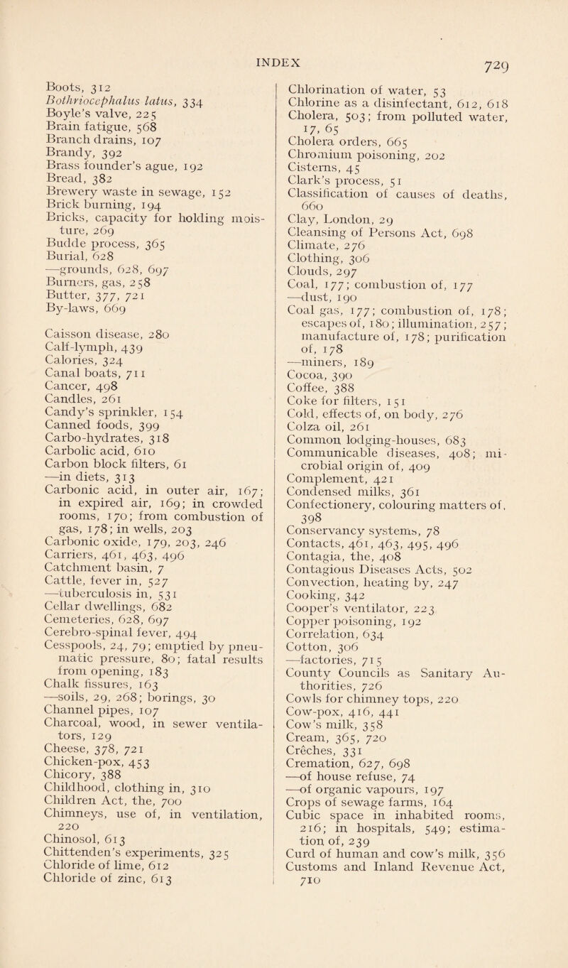 7 29 Boots, 312 Bothriocephalus latus, 334 Boyle’s valve, 225 Brain fatigue, 568 Branch drains, 107 Brandy, 392 Brass founder’s ague, 192 Bread, 382 Brewery waste in sewage, 152 Brick burning, 194 Bricks, capacity for holding mois¬ ture, 269 Budde process, 365 Burial, 628 —grounds, 628, 697 Burners, gas, 258 Butter, 377, 721 By-laws, 669 Caisson disease, 280 Calf-lymph, 439 Calories, 324 Canal boats, 711 Cancer, 498 Candles, 261 Candy’s sprinkler, 154 Canned foods, 399 Carbo-hydrates, 318 Carbolic acid, 610 Carbon block filters, 61 —in diets, 313 Carbonic acid, in outer air, 167; in expired air, 169; in crowded rooms, 170; from combustion of gas, 178; in wells, 203 Carbonic oxide, 179, 203, 246 Carriers, 461, 463, 496 Catchment basin, 7 Cattle, fever in, 527 —tuberculosis in, 531 Cellar dwellings, 682 Cemeteries, 628, 697 Cerebro-spinal fever, 494 Cesspools, 24, 79; emptied by pneu¬ matic pressure, 80; fatal results from opening, 183 Chalk fissures, 163 —soils, 29, 268; borings, 30 Channel pipes, 107 Charcoal, wood, in sewer ventila¬ tors, 129 Cheese, 378, 721 Chicken-pox, 453 Chicory, 388 Childhood, clothing in, 310 Children Act, the, 700 Chimneys, use of, in ventilation, 220 Chinosol, 613 Chittenden’s experiments, 325 Chloride of lime, 612 Chloride of zinc, 613 Chlorination of water, 53 Chlorine as a disinfectant, 612, 618 Cholera, 503; from polluted water, 17. 65 Cholera orders, 665 Chromium poisoning, 202 Cisterns, 45 Clark’s process, 51 Classification of causes of deaths, 660 Clay, London, 29 Cleansing of Persons Act, 698 Climate, 276 Clothing, 306 Clouds, 297 Coal, 177; combustion of, 177 —dust, 190 Coal gas, 177; combustion of, 178; escapes of, 180; illumination, 257; manufacture of, 178; purification of, 178 —miners, 189 Cocoa, 390 Coffee, 388 Coke for filters, 1 51 Cold, effects of, on body, 276 Colza oil, 261 Common lodging-houses, 683 Communicable diseases, 408; mi¬ crobial origin of, 409 Complement, 421 Condensed milks, 361 Confectionery, colouring matters of, 398 Conservancy systems, 78 Contacts, 461, 463, 495, 496 Contagia, the, 408 Contagious Diseases Acts, 502 Convection, heating by, 247 Cooking, 342 Cooper’s ventilator, 223 Copper poisoning, 192 Correlation, 634 Cotton, 306 —factories, 715 County Councils as Sanitary Au¬ thorities, 726 Cowls for chimney tops, 220 Cow-pox, 416, 441 Cow’s milk, 358 Cream, 365, 720 Creches, 331 Cremation, 627, 698 —of house refuse, 74 —of organic vapours, 197 Crops of sewage farms, 164 Cubic space in inhabited rooms, 216; in hospitals, 549; estima¬ tion of, 239 Curd of human and cow’s milk, 356 Customs and Inland Revenue Act, 710