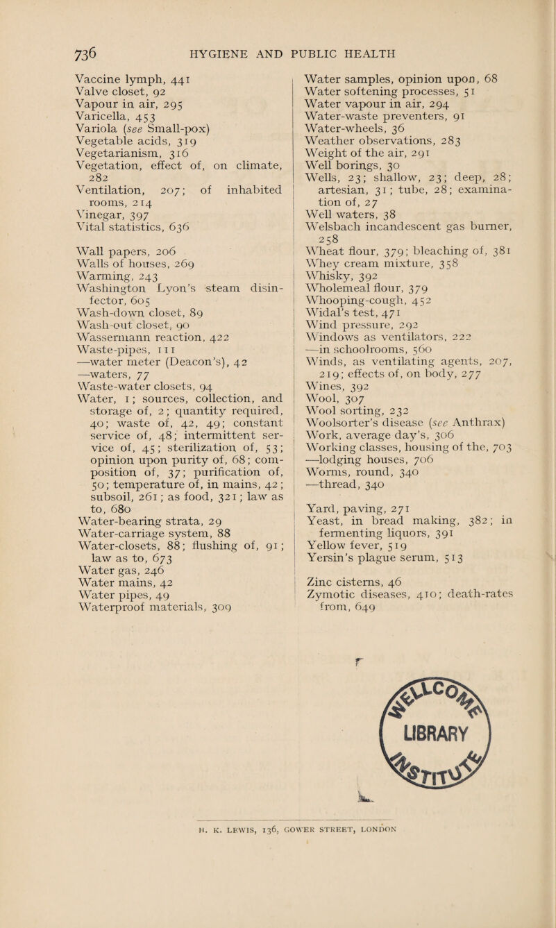 Vaccine lymph, 441 Valve closet, 92 Vapour in air, 295 Varicella, 453 Variola (see Small-pox) Vegetable acids, 319 Vegetarianism, 316 Vegetation, effect of, on climate, 282 Ventilation, 20 7; of inhabited rooms, 214 Vinegar, 397 Vital statistics, 636 Wall papers, 206 Walls of houses, 269 Warming, 243 Washington Lyon’s steam disin¬ fector, 605 Wash-down closet, 89 Wash-out closet, 90 Wassermann reaction, 422 Waste-pipes, 111 —water meter (Deacon’s), 42 —waters, 77 Waste-water closets, 94 Water, 1; sources, collection, and storage of, 2; quantity required, 40; waste of, 42, 49; constant service of, 48; intermittent ser¬ vice of, 45; sterilization of, 53; opinion upon purity of, 68; com¬ position of, 37; purification of, 50; temperature of, in mains, 42; subsoil, 261; as food, 321; law as to, 680 Water-bearing strata, 29 Water-carriage system, 88 Water-closets, 88; flushing of, 91; law as to, 673 Water gas, 246 Water mains, 42 Water pipes, 49 Waterproof materials, 309 Water samples, opinion upon, 68 Water softening processes, 51 Water vapour in air, 294 Water-waste preventers, 91 Water-wheels, 36 Weather observations, 283 Weight of the air, 291 Well borings, 30 Wells, 23; shallow, 23; deep, 28; artesian, 31; tube, 28; examina¬ tion of, 27 Well waters, 38 Welsbach incandescent gas burner, 258 Wheat flour, 379; bleaching of, 381 Whey cream mixture, 358 Whisky, 392 Wholemeal flour, 379 Whooping-cough, 452 Widal’s test, 471 Wind pressure, 292 Windows as ventilators, 222 -—in schoolrooms, 560 Winds, as ventilating agents, 207, 219; effects of, on body, 277 Wines, 392 Wool, 307 Wool sorting, 232 Woolsorter’s disease (see Anthrax) Work, average day’s, 306 Working classes, housing of the, 703 —lodging houses, 706 Worms, round, 340 -—thread, 340 Yard, paving, 271 Yeast, in bread making, 382; in fermenting liquors, 391 Yellow fever, 519 Yersin’s plague serum, 513 Zinc cisterns, 46 Zymotic diseases, 4T0; death-rates from, 649 r H. K. LEWIS, 136, GOWER STREET, LONDON