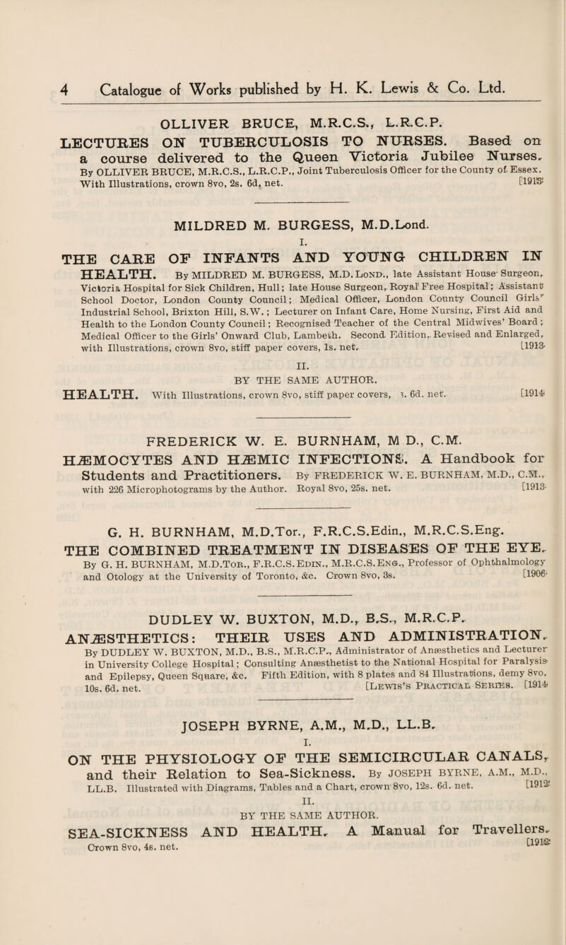 OLLIVER BRUCE, M.R.C.S*, L.RC.P. LECTURES ON TUBERCULOSIS TO NURSES. Based on a course delivered to the Queen Victoria Jubilee Nurses, By OLLIVER BRUCE, M.R.C.S., L.R.C.P., Joint Tuberculosis Officer for the County of. Essex. With Illustrations, crown 8vo, 2s. 6<3. net. [191S£ MILDRED M. BURGESS, M.D.Lond. I. THE CARE OF INFANTS AND YOUNG CHILDREN IN HEALTH. By MILDRED M. BURGESS, M.D.Lond., late Assistant House- Surgeon, Victoria Hospital for Sick Children, Hull; late House Surgeon, Royal Free Hospital; Assistant- School Doctor, London County Council; Medical Officer, London County Council Girls’- Industrial School, Brixton Hill, S.W.; Lecturer on Infant Care, Home Nursing, First Aid and Health to the London County Council; Recognised Teacher of the Central Midwives’ Board; Medical Officer to the Girls’ Onward Club, Lambeth. Second Edition, Revised and Enlarged, with Illustrations, crown 8vo, stiff paper covers, Is. net, L1913- II. BY THE SAME AUTHOR. HEALTH. With Illustrations, crown 8vo, stiff paper covers, L 6d. net, [1914i FREDERICK W. E. BURNHAM, M D., C.M. HJEMOCYTES AND HJEMIC INFECTIONS. A Handbook for Students and Practitioners. By Frederick w. e, burnham, m.d., c.m., with 226 Microphotograms by the Author. Royal 8vo, 25s. net, [1913- G. H. BURNHAM, M.D.Tor., F.R.C.S.Edin., M.R.C.S.Eng. THE COMBINED TREATMENT IN DISEASES OF THE EYE. By G. H. BURNHAM, M.D.Ton., F.R.C.S.Edin., M.R.C.S.En©., Professor of Ophthalmology and Otology at the University of Toronto, &c. Crown 8vo, 3s. [1906' DUDLEY W. BUXTON, M.D., B.S., M.R.C.P. ANAESTHETICS: THEIR USES AND ADMINISTRATION. By DUDLEY W. BUXTON, M.D., B.S., M.R.C.P., Administrator of Anaesthetics and Lecturer in University College Hospital; Consulting Anaesthetist to the National Hospital for Paralysis- and Epilepsy, Queen Square, &c. Fifth Edition, with 8 plates and 84 Illustrations, demy 8vo, 10s. 6d. net. [Lewis’s Practical Series. [1914i JOSEPH BYRNE, A.M., M.D., LL.B, I. ON THE PHYSIOLOGY OF THE SEMICIRCULAR CANALS, and their Relation to Sea-Sickness. By Joseph byrne, a.m., m.d., LL.B. Illustrated with Diagrams, Tables and a Chart, crown 8vo, 12s. 6d. net. [1912-' II. BY THE SAME AUTHOR. SEA-SICKNESS AND HEALTH. Crown 8vo, 4s. net. A Manual for Travellers. [191®