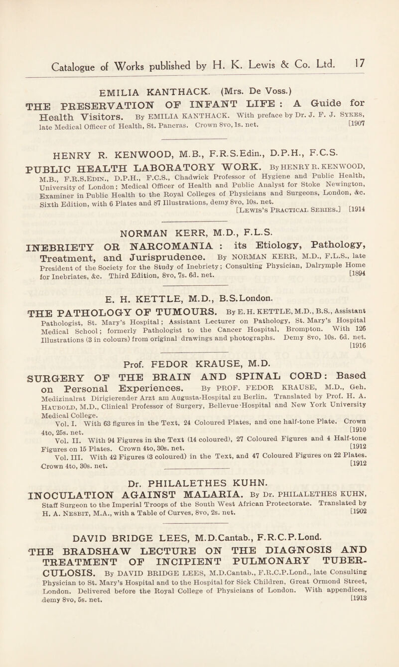 EMILIA KANTHACK. (Mrs. De Voss.) THE PRESERVATION OE INFANT LIFE : A Guide for Health Visitors. By EMILIA KANTHACK. With preface by Dr. J. F. J. Sykes, late Medical Officer of Health, St. Pancras. Crown 8vo, Is. net. [1907 HENRY R. KENWOOD, M.B., F.R.S.Edin., D.P.H., F.C.S. PUBLIC HEALTH LABORATORY WORK. By henry r. kenwood, M.B., F.R.S.Edin., D.P.H., F.C.S., Chadwick Professor of Hygiene and Public Health, University of' London; Medical Officer of Health and Public Analyst for Stoke Newington, Examiner in Public Health to the Royal Colleges of Physicians and Surgeons, London, Ac. Sixth Edition, with 6 Plates and 87 Illustrations, demy 8vo, 10s. net. [Lewis’s Practical Series.] [1914 NORMAN KERR, M.D., F.L.S. INEBRIETY OR NARCOMANIA : its Etiology, Pathology, Treatment, and Jurisprudence. By norman kerr, m.d., f.l.s., late President of the Society for the Study of Inebriety; Consulting Physician, Dalrymple Home for Inebriates, &c. Third Edition, 8vo, 7s. 6d. net. [I4 E. H. KETTLE, M.D., B.S.London. THE PATHOLOGY OF TUMOURS. By E.H. KETTLE, M.d., B.S., Assistant Pathologist, St. Mary’s Hospital; Assistant Lecturer on Pathology, St. Mary’s Hospital Medical School; formerly Pathologist to the Cancer Hospital, Brompton. With 126 Illustrations (3 in colours) from original drawings and photographs. Demy 8vo, 10s. 6d. net. [1916 Prof. FEDOR KRAUSE, M.D. SURGERY OF THE BRAIN AND SPINAL CORD: Based on Personal Experiences. By prof, fedor krause, m.d., Geh. Medizinalrat Dirigierender Arzt am Augusta-Hospital zu Berlin. Translated by Prof. H. A. Hauboed, M.D., Clinical Professor of Surgery, Bellevue-Hospital and New York University Medical College. Vol. I. With 63 figures in the Text, 24 Coloured Plates, and one half-tone Plate. Crown 4to, 25s. net. [1910 Vol. II. With 94 Figures in the Text (14 coloured), 27 Coloured Figures and 4 Half-tone Figures on 15 Plates. Crown 4to, 30s. net. [1912 Vol. III. With 42 Figures (3 coloured) in the Text, and 47 Coloured Figures on 22 Plates. •Crown 4to, 30s. net. ____ [1912 Dr. PHILALETHES KUHN. INOCULATION AGAINST MALARIA. By Dr. philalethes kuhn, Staff Surgeon to the Imperial Troops of the South West African Protectorate. Translated by H. A. Nesbit, M.A., with a Table of Curves, 8vo, 2s. net. [1902 DAVID BRIDGE LEES, M.D.Cantab., F.R.C.P.Lond. THE BRADSHAW LECTURE ON THE DIAGNOSIS AND TREATMENT OF INCIPIENT PULMONARY TUBER¬ CULOSIS. By DAVID BRIDGE LEES, M.D.Cantab., F.R.C.P.Lond., late Consulting Physician to St. Mary’s Hospital and to the Hospital for Sick Children, Great Ormond Street, London. Delivered before the Royal College of Physicians of London. With appendices, demy 8vo, 5s. net. [1913