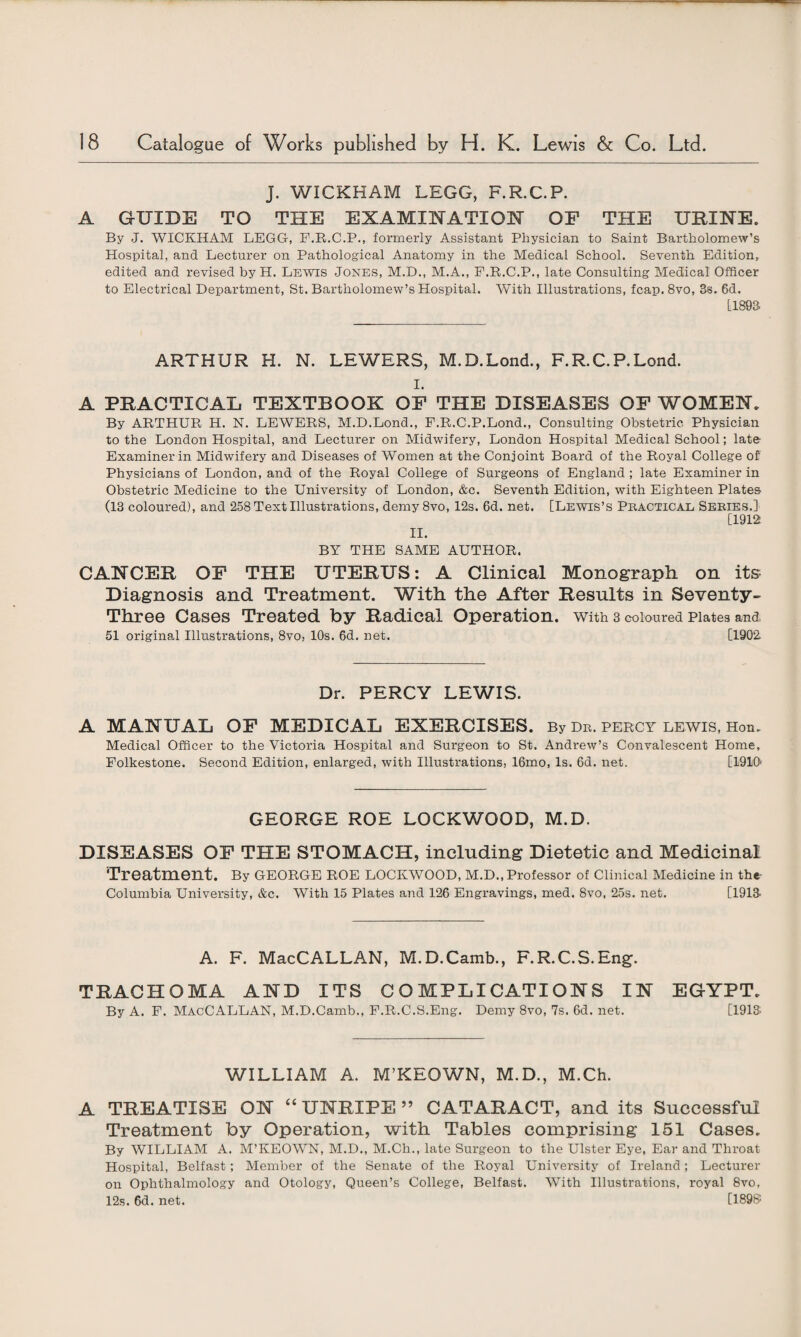 J. WICKHAM LEGG, F.R.C.P. A GUIDE TO THE EXAMINATION OP THE URINE. By J. WICKHAM LEGG, F.B.C.P., formerly Assistant Physician to Saint Bartholomew’s Hospital, and Lecturer on Pathological Anatomy in the Medical School. Seventh Edition, edited and revised by H. Lewis Jones, M.D., M.A., F.R.C.P., late Consulting Medical Officer to Electrical Department, St. Bartholomew’s Hospital. With Illustrations, fcap. 8vo, 3s. 6d. [1893 ARTHUR H. N. LEWERS, M.D.Lond., F.R.C.P.Lond. i. A PRACTICAL TEXTBOOK OP THE DISEASES OP WOMEN. By ARTHUR H. N. LEWERS, M.D.Lond., F.R.C.P.Lond., Consulting Obstetric Physician to the London Hospital, and Lecturer on Midwifery, London Hospital Medical School; late Examiner in Midwifery and Diseases of Women at the Conjoint Board of the Royal College of Physicians of London, and of the Royal College of Surgeons of England ; late Examiner in Obstetric Medicine to the University of London, &c. Seventh Edition, with Eighteen Plates (13 coloured), and 258 Text Illustrations, demy8vo, 12s. 6d. net. [Lewis’s Practical Series.] BY THE SAME AUTHOR. CANCER OP THE UTERUS: A Clinical Monograph on its Diagnosis and Treatment. With the After Results in Seventy- Three Cases Treated by Radical Operation. With 3 coloured Plates and 51 original Illustrations, 8vo, 10s. 6d. net. [1902 Dr. PERCY LEWIS. A MANUAL OP MEDICAL EXERCISES. By dr. Percy lewis, Hon. Medical Officer to the Victoria Hospital and Surgeon to St. Andrew’s Convalescent Home, Folkestone. Second Edition, enlarged, with Illustrations, 16mo, Is. 6d. net. [1910' GEORGE ROE LOCKWOOD, M.D. DISEASES OP THE STOMACH, including Dietetic and Medicinal Treatment. By GEORGE ROE LOCKWOOD, M.D., Professor of Clinical Medicine in the- Columbia University, &c. With 15 Plates and 126 Engravings, med. 8vo, 25s. net. [1913 A. F. MacCALLAN, M.D.Camb., F. R.C.S.Eng-. TRACHOMA AND ITS COMPLICATIONS IN EGYPT. By A. F. MacCALLAN, M.D.Camb., F.R.C.S.Eng. Demy 8vo, 7s. 6d. net. [1913 WILLIAM A. M’KEOWN, M.D., M.Ch. A TREATISE ON “ UNRIPE ” CATARACT, and its Successful Treatment by Operation, with Tables comprising 151 Cases. By WILLIAM A. M’KEOWN, M.D., M.Ch., late Surgeon to the Ulster Eye, Ear and Throat Hospital, Belfast; Member of the Senate of the Royal University of Ireland; Lecturer on Ophthalmology and Otology, Queen’s College, Belfast. With Illustrations, royal 8vo, 12s. 6d. net. [1898