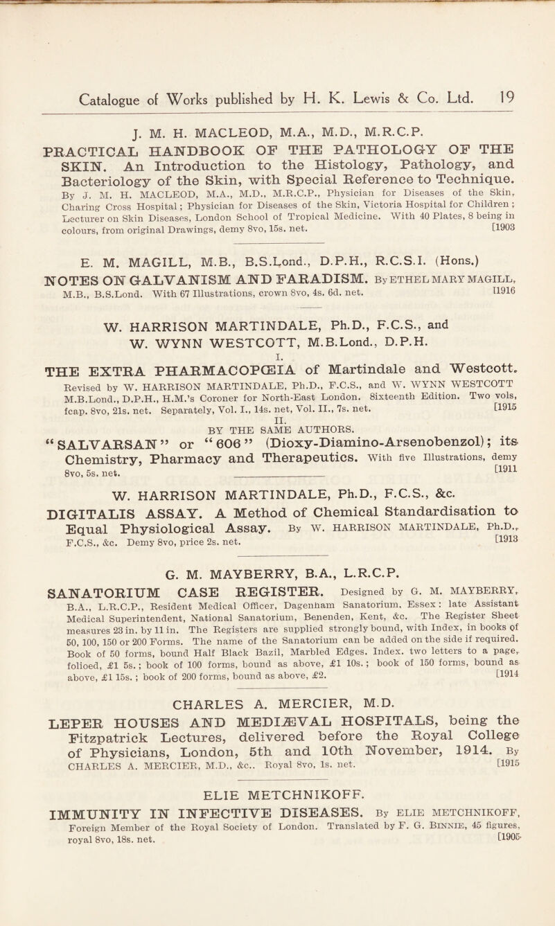 J. M. H. MACLEOD, M.A., M.D., M.R.C.P. PRACTICAL HANDBOOK OF THE PATHOLOGY OF THE SKIN. An Introduction to the Histology, Pathology, and Bacteriology of the Skin, with Special Reference to Technique. By J. M. H. MACLEOD, M.A., M.D., M.R.C.P., Physician for Diseases of the Skin. Charing Cross Hospital; Physician for Diseases of the Skin, Victoria Hospital for Children ; Lecturer on Skin Diseases, London School of Tropical Medicine. With 40 Plates, 8 being in colours, from original Drawings, demy 8vo, 15s. net. [1903 E. M. MAGILL, M.B., B.S.Lond., D.P.H., R.C.S.I. (Hons.) NOTES ON GALVANISM AND FARADISM. By ETHEL MARY MAGILL. M.B., B.S.Lond. With 67 Illustrations, crown 8vo, 4s. 6d. net. 11916 W. HARRISON MARTINDALE, Ph.D., F.C.S., and W. WYNN WESTCOTT, M.B.Lond., D.P.H. i. THE EXTRA PHARMACOPOEIA of Martindale and Westcott. Revised by W. HARRISON MARTINDALE, Ph.D., F.C.S., and W. WYNN WESTCOTT M.B.Lond., D.P.H., H.M.’s Coroner for North-East London. Sixteenth Edition. Two vols, fcap. 8vo, 21s. net. Separately, Vol. I., 14s. net, Vol. II., 7s. net. [1915 II. BY THE SAME AUTHORS. “SAL VARS AN” or “606” (Dioxy-Diamino-Arsenobenzol); its Chemistry, Pharmacy and Therapeutics, with five illustrations, demy 8vo, 5s. net._ [1911 W. HARRISON MARTINDALE, Ph.D., F.C.S., &c. DIGITALIS ASSAY. A Method of Chemical Standardisation to Equal Physiological Assay. By w. harrison martindale, Ph.D.,. F.C.S., &c. Demy 8vo, price 2s. net. [1913 G. M. MAYBERRY, B.A., L.R.C.P. SANATORIUM CASE REGISTER. Designed by G. M. MAYBERRY, B.A., L.R.C.P., Resident Medical Officer, Dagenham Sanatorium, Essex: late Assistant Medical Superintendent, National Sanatorium, Benenden, Kent, &c. The Register Sheet measures 23 in. by 11 in. The Registers are supplied strongly bound, with Index, in books Qf 50, 100, 150 or 200 Forms. The name of the Sanatorium can be added on the side if required. Book of 50 forms, bound Half Black Bazil, Marbled Edges. Index, two letters to a page,, folioed, £1 5s.; book of 100 forms, bound as above, £1 10s. ; book of 150 forms, bound as above, £115s. ; book of 200 forms, bound as above, £2. [1914 CHARLES A. MERCIER, M.D. LEPER HOUSES AND MEDIAEVAL HOSPITALS, being the Fitzpatrick Lectures, delivered before the Royal College of Physicians, London, 5th and 10th November, 1914. By CHARLES A. MERCIER, M.D., &c.. Royal 8vo, Is. net. [1915 ELIE METCHNIKOFF. IMMUNITY IN INFECTIVE DISEASES. By elie metchnikoff, Foreign Member of the Royal Society of London. Translated by F. G. Binnie, 45 figures, royal 8vo, 18s. net. [1905'