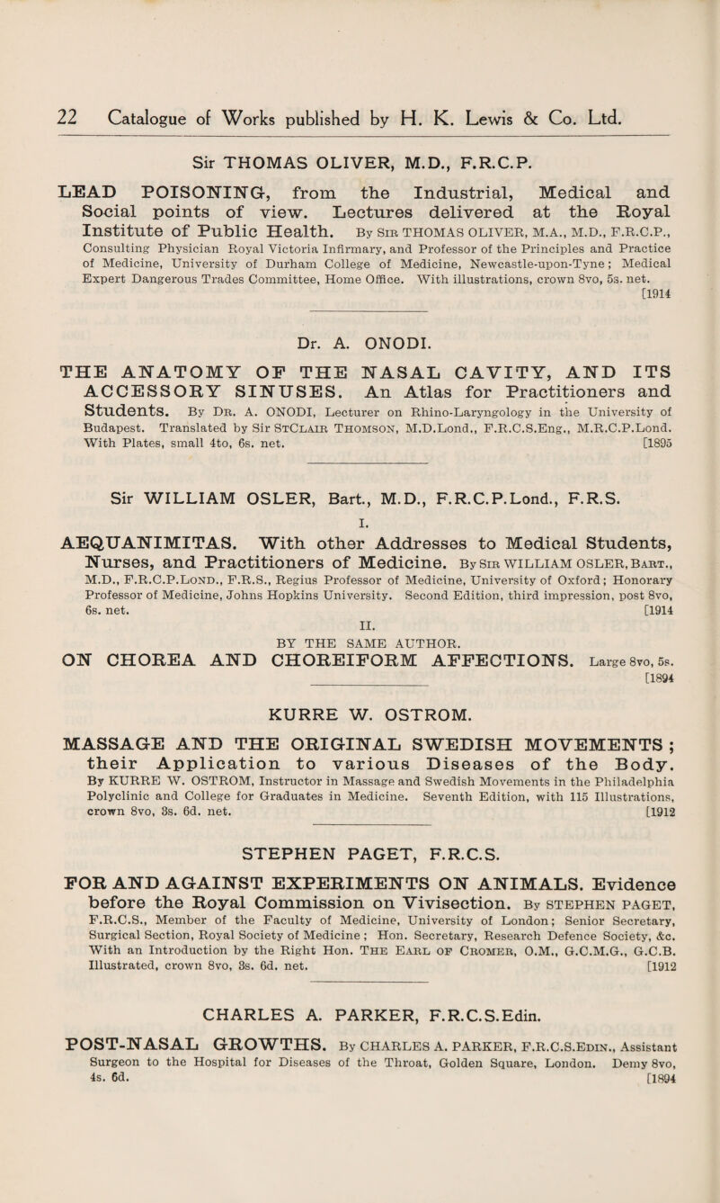 Sir THOMAS OLIVER, M.D., F.R.C.P. LEAD POISONING, from the Industrial, Medical and Social points of view. Lectures delivered at the Royal Institute of Public Health. By sm thomas Oliver, m.a., m.d., f.r.c.p., Consulting Physician Royal Victoria Infirmary, and Professor of the Principles and Practice of Medicine, University of Durham College of Medicine, Newcastle-upon-Tyne; Medical Expert Dangerous Trades Committee, Home Office. With illustrations, crown 8vo, 5s. net. [1914 Dr. A. ONODI. THE ANATOMY OP THE NASAL CAVITY, AND ITS ACCESSORY SINUSES. An Atlas for Practitioners and Students. By Dr. a. ONODI, Lecturer on Rhino-Laryngology in the University of Budapest. Translated by Sir StClair Thomson, M.D.Lond., F.R.C.S.Eng., M.R.C.P.Lond. With Plates, small 4to, 6s. net. [1895 Sir WILLIAM OSLER, Bart., M.D., F.R.C.P.Lond., F.R.S. I. AEQUANIMITAS. With other Addresses to Medical Students, Nurses, and Practitioners of Medicine. By sir william osler, bart., M.D., F.R.C.P.Lond., F.R.S., Regius Professor of Medicine, University of Oxford; Honorary Professor of Medicine, Johns Hopkins University. Second Edition, third impression, post 8vo, 6s. net. [1914 II. BY THE SAME AUTHOR. ON CHOREA AND CHOREIFORM AFFECTIONS. Large 8vo, 5s. _ [1894 KURRE W. OSTROM. MASSAGE AND THE ORIGINAL SWEDISH MOVEMENTS ; their Application to various Diseases of the Body. By KURRE W. OSTROM, Instructor in Massage and Swedish Movements in the Philadelphia Polyclinic and College for Graduates in Medicine. Seventh Edition, with 115 Illustrations, crown 8vo, 3s. 6d. net. [1912 STEPHEN PAGET, F.R.C.S. FOR AND AGAINST EXPERIMENTS ON ANIMALS. Evidence before the Royal Commission on Vivisection. By Stephen paget, F.R.C.S., Member of the Faculty of Medicine, University of London; Senior Secretary, Surgical Section, Royal Society of Medicine ; Hon. Secretary, Research Defence Society, &c. With an Introduction by the Right Hon. The Earl op Cromer, O.M., G.C.M.G., G.C.B. Illustrated, crown 8vo, 3s. 6d. net. [1912 CHARLES A. PARKER, F.R.C.S.Edin. POST-NASAL GROWTHS. By Charles a. parker, f.r.c.s.edin., Assistant Surgeon to the Hospital for Diseases of the Throat, Golden Square, London. Demy 8vo, 4s. 6d. [1894