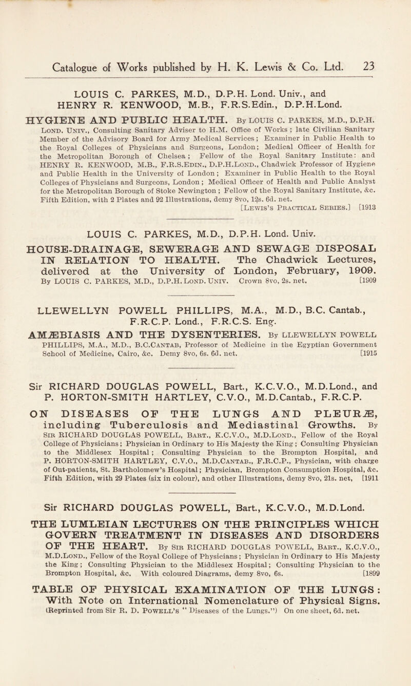 LOUIS C. PARKES, M.D., D.P.H. Lond. Univ., and HENRY R. KENWOOD, M.B., F.R.S.Edin., D.P.H.Lond. HYGIENE AND PUBLIC HEALTH. By louis c. parkes, m.d., d.p.h. Lond. Univ., Consulting Sanitary Adviser to H.M. Office of Works ; late Civilian Sanitary Member of the Advisory Board for Army Medical Services ; Examiner in Public Health to the Royal Colleges of Physicians and Surgeons, London; Medical Officer of Health for the Metropolitan Borough of Chelsea ; Fellow of the Royal Sanitary Institute: and HENRY R. KENWOOD, M.B., F.R.S.Edin., D.P.H.Lond., Chadwick Professor of Hygiene and Public Health in the University of London ; Examiner in Public Health to the Royal Colleges of Physicians and Surgeons, London ; Medical Officer of Health and Public Analyst for the Metropolitan Borough of Stoke Newington ; Fellow of the Royal Sanitary Institute, &c. Fifth Edition, with 2 Plates and 92 Illustrations, demy 8vo, 12s. 6d. net. [Lewis’s Practical Series.] [1913 LOUIS C. PARKES, M.D., D.P.H. Lond. Univ. HOUSE-DRAINAGE, SEWERAGE AND SEWAGE DISPOSAL IN RELATION TO HEALTH. The Chadwick Lectures, delivered at the University of London, February, 1909. By LOUIS C. PARKES, M.D., D.P.H. Lond. Univ. Crown 8vo, 2s. net. [1S09 LLEWELLYN POWELL PHILLIPS, M.A., M.D., B.C. Cantab., F.R.C.P. Lond., F.R.C.S. Eng;. AMiEBIASIS AND THE DYSENTERIES. By llewellyn powell PHILLIPS, M.A., M.D., B.C.Cantab, Professor of Medicine in the Egyptian Government School of Medicine, Cairo, &c. Demy 8vo, 6s. 6d. net. [1915 Sir RICHARD DOUGLAS POWELL, Bart., K.C.V.O., M.D.Lond., and P. HORTON-SMITH HARTLEY, C.V.O., M.D.Cantab., F.R.C.P. ON DISEASES OF THE LUNGS AND PLEURiE, including Tuberculosis and Mediastinal Growths. By Sir RICHARD DOUGLAS POWELL, Bart., K.C.V.O., M.D.Lond., Fellow of the Royal College of Physicians; Physician in Ordinary to His Majesty the King ; Consulting Physician to the Middlesex Hospital ; Consulting Physician to the Brompton Hospital, and P. HORTON-SMITH HARTLEY, C.V.O., M.D.Cantab., F.R.C.P., Physician, with charge of Out-patients, St. Bartholomew’s Hospital; Physician, Brompton Consumption Hospital, &c. Fifth Edition, with 29 Plates (six in colour), and other Illustrations, demy 8vo, 21s. net, [1911 Sir RICHARD DOUGLAS POWELL, Bart., K.C.V.O., M.D.Lond. THE LUMLEIAN LECTURES ON THE PRINCIPLES WHICH GOVERN TREATMENT IN DISEASES AND DISORDERS OF THE HEART. By Sir RICHARD DOUGLAS POWELL, Bart., k.c.v.o., M.D.Lond., Fellow of the Royal College of Physicians ; Physician in Ordinary to His Majesty the King ; Consulting Physician to the Middlesex Hospital; Consulting Physician to the Brompton Hospital, &c. With coloured Diagrams, demy 8vo, 6s. [1899 TABLE OF PHYSICAL EXAMINATION OF THE LUNGS : With Note on International Nomenclature of Physical Signs. (Reprinted from Sir R. D. Powell’s “ Diseases of the Lungs.”) On one sheet, 6d. net.