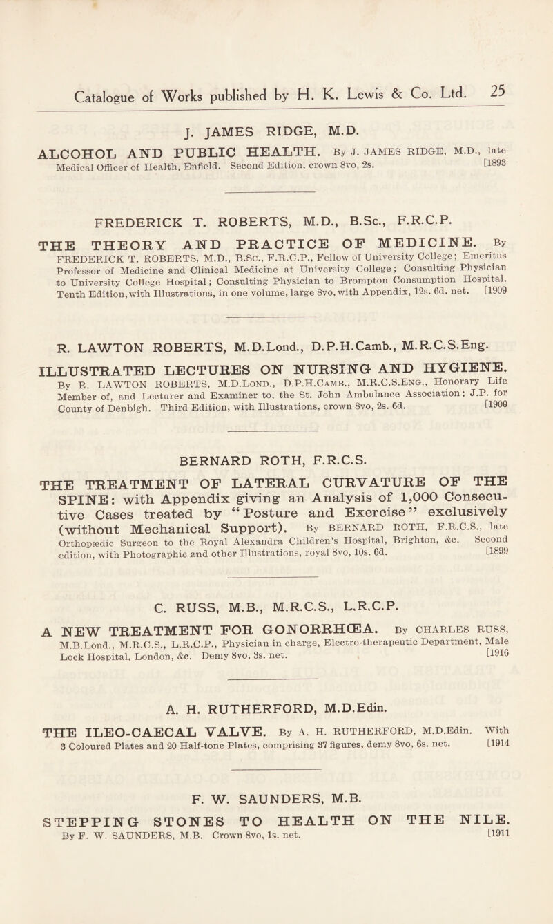 J. JAMES RIDGE, M.D. ALCOHOL AND PUBLIC HEALTH. By j. james ridge, m.d., late Medical Officer of Health, Enfield. Second Edition, crown 8vo, 2s. [1893 FREDERICK T. ROBERTS, M.D., B.Sc., F.R.C.P. THE THEORY AND PRACTICE OP MEDICINE. By FREDERICK T. ROBERTS, M.D., B.Sc., F.R.C.P., Fellow of University College; Emeritus Professor of Medicine and Clinical Medicine at University College ; Consulting Physician to University College Hospital; Consulting Physician to Brompton Consumption Hospital. Tenth Edition, with Illustrations, in one volume, large 8vo, with Appendix, 12s. 6d. net. [1909 R. LAWTON ROBERTS, M.D.Lond., D.P.H.Camb., M.R.C.S.Eng;. ILLUSTRATED LECTURES ON NURSING AND HYGIENE. By R. LAWTON ROBERTS, M.D.Lond., D.P.H.Camb., M.R.C.S.Eng., Honorary Life Member of, and Lecturer and Examiner to, the St. John Ambulance Association; J.P. for County of Denbigh. Third Edition, with Illustrations, crown 8vo, 2s. 6d. [1900 BERNARD ROTH, F.R.C.S. THE TREATMENT OP LATERAL CURVATURE OP THE SPINE: with Appendix giving an Analysis of 1,000 Consecu¬ tive Cases treated by “ Posture and Exercise ” exclusively (without Mechanical Support). By Bernard roth, f.r.c.s., late Orthopsedic Surgeon to the Royal Alexandra Children’s Hospital, Brighton, &c. Second ■edition, with Photographic .and other Illustrations, royal 8vo, 10s. 6d. [1899 C. RUSS, M.B., M.R.C.S., L.R.C.P. A NEW TREATMENT POR GONORRHCEA. By Charles russ, M.B.Lond., M.R.C.S., L.R.C.P., Physician in charge, Electro-therapeutic Department, Male Lock Hospital, London, &c. Demy 8vo, 3s. net. [1916 A. H. RUTHERFORD, M.D.Edin. THE ILEO-CAECAL VALVE. By a. h. rutherford, M.D.Edin. with 3 Coloured Plates and 20 Half-tone Plates, comprising 37 figures, demy 8vo, 6s. net. [1914 F. W. SAUNDERS, M.B. STEPPING STONES TO HEALTH ON THE NILE. By F. W. SAUNDERS, M.B. Crown 8vo, Is. net. [1911