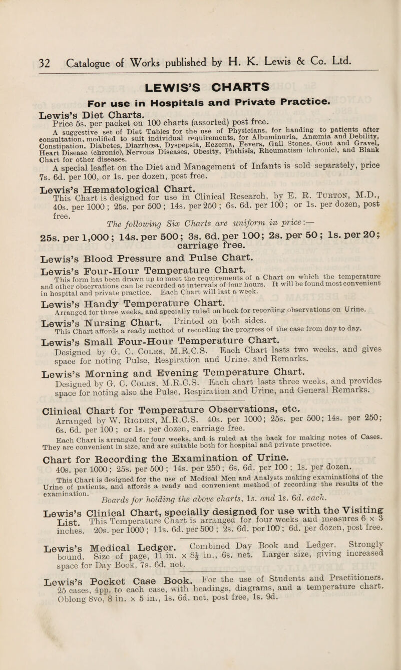 LEWIS’S CHARTS For use in Hospitals and Private Practice. Lewis’s Diet Charts. Price 5s. per packet on 100 charts (assorted) post free. A suggestive set of Diet Tables for the use of Physicians, for handing to patients after consultation, modified to suit individual requirements, for Albuminuria, Ansemia and Debility, Constipation, Diabetes, Diarrhoea, Dyspepsia, Eczema, Fevers, Gall Stones, Gout and Gravel, Heart Disease (chronic). Nervous Diseases, Obesity, Phthisis, Rheumatism (chronic), and Blank Chart for other diseases. . . A special leaflet on tlie Diet and Management of Infants is sold separately, price 7s. 6d. per 100, or Is. per dozen, post free. Lewis’s Hsematological Chart. This Chart is designed for use in Clinical Research, by 40s. per 1000 ; 25s. per 500 ; 14s. per 250 ; 6s. 6d. per 100; E. R. Turton, M.D., or Is. per dozen, post free. The following Six Charts are uniform in price 25s. per 1,000; 14s. per 500; 3s. 6d. per 100; 2s. per 50 ; Is. per 20; carriage free. Lewis’s Blood Pressure and Pulse Chart. Lewis’s Four-Hour Temperature Chart. _ ^ ^ A This form has been drawn up to meet the requirements of a Chart on which the temperature and other observations can be recorded at intervals of four hours. It will be found most convenient in hospital and private practice. Each Chart will last a week. Lewis’s Handy Temperature Chart. Arranged for three weeks, and specially ruled on back for recording observations on Urine. Lewis’s Nursing Chart. Printed on both sides. This Chart affords a ready method of recording the progress of the case from day to day. Lewis’s Small Four-Hour Temperature Chart. Designed by G. C. Coles, M.R.C.S. Each Chart lasts two weeks, and gives space for noting Pnlse, Respiration and Urine, and Remarks, Lewis’s Morning and Evening Temperature Chart. Designed by G. C. Coles, M.R.C.S. Each chart lasts three weeks, and provides space for noting also the Pulse, Respiration and Urine, and General Remarks. Clinical Chart for Temperature Observations, etc. Arranged by W. Rigden, M.R.C.S. 40s. per 1000; 25s. per 500, 14s. per 250, 6s. 6d. per 100 ; or Is. per dozen, carriage free. Each Chart is arranged for four weeks, and is ruled at the back for making notes of Cases. They are convenient in size, and are suitable both for hospital and private practice. Chart for Recording the Examination of Urine. 40s. per 1000 ; 25s. per 500 ; 14s. per 250 ; 6s. 6d. per 100 ; Is. per dozen. This Chart is designed for the use of Medical Men and Analysts making examinations of the Urine of patients, and affords a ready and convenient method of recording the results of the Soards for holding the above charts, Is. and Is. 6d. each. Lewis’s Clinical Chart, specially designed for use with the Visiting List. This Temperature Chart is arranged for four weeks and measures b x <4 inches. 20s. per 1000 ; 11s. 6d. per 500 ; 2s. 6d. per 100 ; 6d. per dozen, post free. Lewis’s Medical Ledger. Combined Day bound. Size of page, 11 in. x 8J in., 6s. net. space for Day Book, 7s. 6d. net. Book and Ledger. Strongly Larger size, giving increased Lewis’s Pocket Case Book. Bor the use of Students and Practitioners. 25 cases, 4pp. to each case, with headings, diagrams, and a temperature chart. Oblong 8vo, 8 in. x 5 in., Is. 6d. net, post free, Is. 9d.