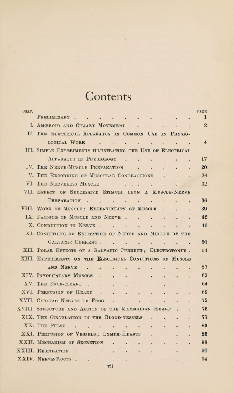 Contents chap. page Preliminary. 1 I. Amoeboid and Ciliary Movement.2 II. The Electrical Apparatus in Common Use in Physio¬ logical Work ..4 III. Simple Experiments illustrating the Use of Electrical Apparatus in Physiology . . . . . . 17 IV. The Nerve-Muscle Preparation ..... 20 V. The Recording of Muscular Contractions ... 26 VI. The Nerveless Muscle . ... . . . . 32 VII. Effect of Successive Stimuli upon a Muscle-Nerve Preparation . 36 VIII. Work of Muscle : Extensibility of Muscle ... 39 IX. Fatigue of Muscle and Nerve.42 X. Conduction in Nerve ..46 XI. Conditions of Excitation of Nerve and Muscle by the Galvanic Current. 50 XII. Polar Effects of a Galvanic Current ; Electrotonus . 54 XIII. Experiments on the Electrical Conditions of Muscle and Nerve . 57 XIV. Involuntary Muscle.62 XV. The Frog-Heart.64 XVI, Perfusion of Heart ........ 69 XVII. Cardiac Nerves of Frog.72 XVIII. Structure and Action of the Mammalian Heart . . 75 XIX. The Circulation in the Blood-vessels .... 77 XX. The Pulse.83 XXI. Perfusion of Vessels ; Lymph-Hearts .... 86 XXII. Mechanism of Secretion.88 XXIII. Respiration . ..... . . 90 XXIV. Nerve-Roots.. 94