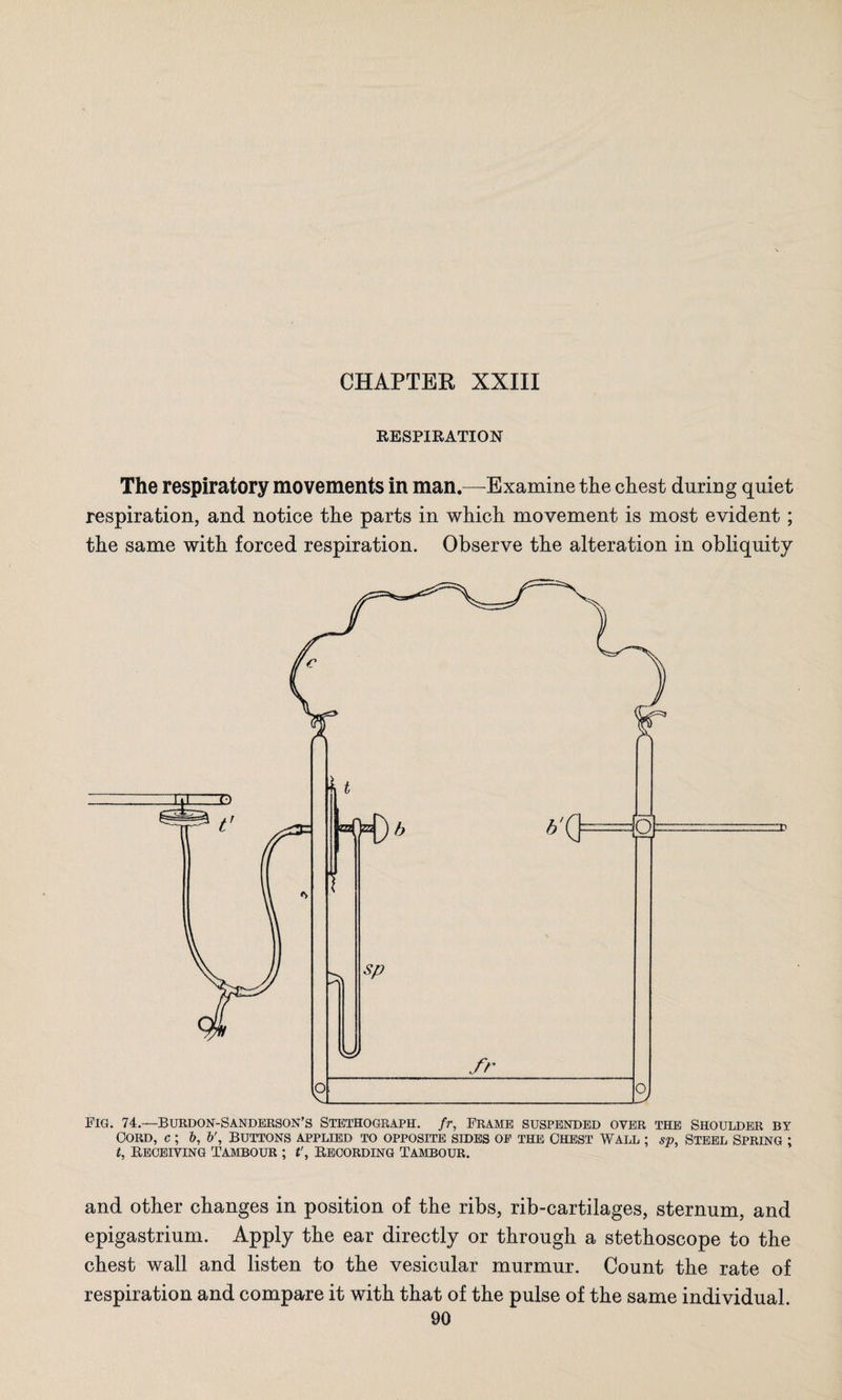 RESPIRATION The respiratory movements in man.—Examine the chest during quiet respiration, and notice the parts in which movement is most evident ; the same with forced respiration. Observe the alteration in obliquity FIG. 74.—BURDON-SANDERSON’S STETHOGRAPH. fr, FRAME SUSPENDED OYER THE SHOULDER BY Cord, c ; b, b'. Buttons applied to opposite sides op the Chest Wall ; sp, Steel Spring ; t, Receiving tambour ; t\ Recording Tambour. and other changes in position of the ribs, rib-cartilages, sternum, and epigastrium. Apply the ear directly or through a stethoscope to the chest wall and listen to the vesicular murmur. Count the rate of respiration and compare it with that of the pulse of the same individual.
