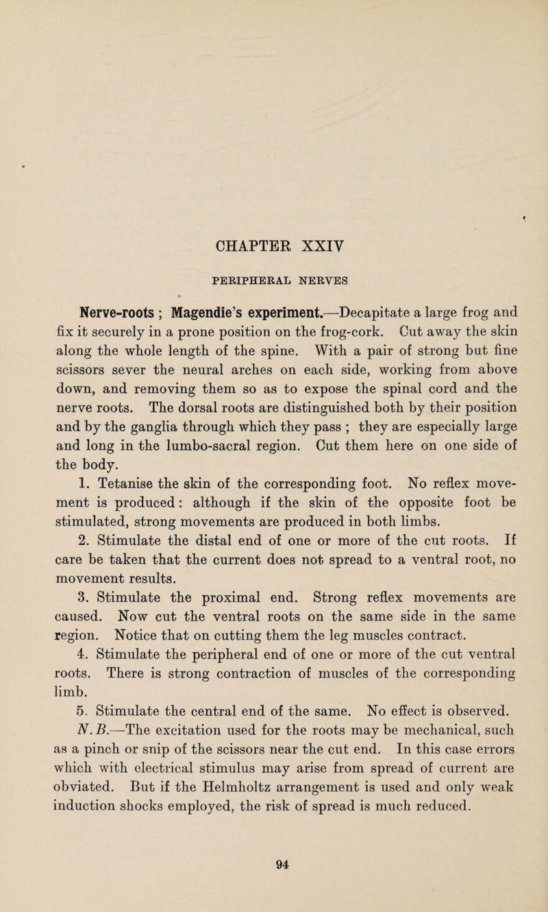 PERIPHERAL NERVES Nerve-roots ; Magendie’s experiment.—Decapitate a large frog and fix it securely in a prone position on the frog-cork. Cut away the skin along the whole length of the spine. With a pair of strong but fine scissors sever the neural arches on each side, working from above down, and removing them so as to expose the spinal cord and the nerve roots. The dorsal roots are distinguished both by their position and by the ganglia through which they pass ; they are especially large and long in the lumbo-sacral region. Cut them here on one side of the body. 1. Tetanise the skin of the corresponding foot. No reflex move¬ ment is produced: although if the skin of the opposite foot be stimulated, strong movements are produced in both limbs. 2. Stimulate the distal end of one or more of the cut roots. If care be taken that the current does not spread to a ventral root, no movement results. 3. Stimulate the proximal end. Strong reflex movements are caused. Now cut the ventral roots on the same side in the same region. Notice that on cutting them the leg muscles contract. 4. Stimulate the peripheral end of one or more of the cut ventral roots. There is strong contraction of muscles of the corresponding limb. 5. Stimulate the central end of the same. No effect is observed. N. B.—The excitation used for the roots may be mechanical, such as a pinch or snip of the scissors near the cut end. In this case errors which with electrical stimulus may arise from spread of current are obviated. But if the Helmholtz arrangement is used and only weak induction shocks employed, the risk of spread is much reduced.