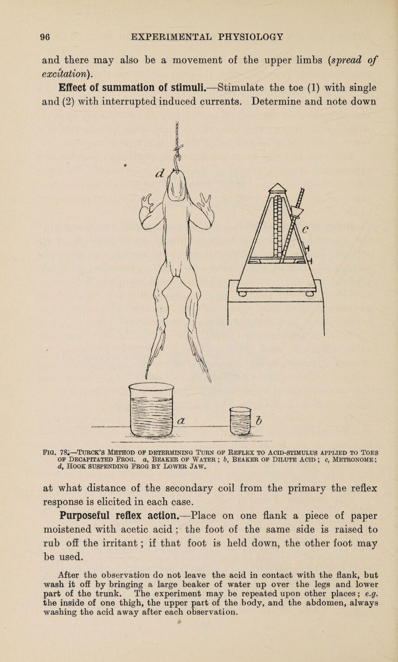 and there may also be a movement of the upper limbs (spread of excitation). Effect of summation of stimuli.—Stimulate the toe (1) with single and (2) with interrupted induced currents. Determine and note down Fig. 78;—Turck’s Method of determining Turn of Reflex to acid-stimulus applied to Toes of Decapitated Frog, a, Beaker of Water ; b, beaker of Dilute acid ; c, Metronome; dy Hook suspending Frog by Lower Jaw. at what distance of the secondary coil from the primary the reflex response is elicited in each case. Purposeful reflex action.—Place on one flank a piece of paper moistened with acetic acid; the foot of the same side is raised to rub off the irritant; if that foot is held down, the other foot may be used. After the observation do not leave the acid in contact with the flank, but wash it off by bringing a large beaker of water up over the legs and lower part of the trunk. The experiment may be repeated upon other places; e.g. the inside of one thigh, the upper part of the body, and the abdomen, always washing the acid away after each observation.