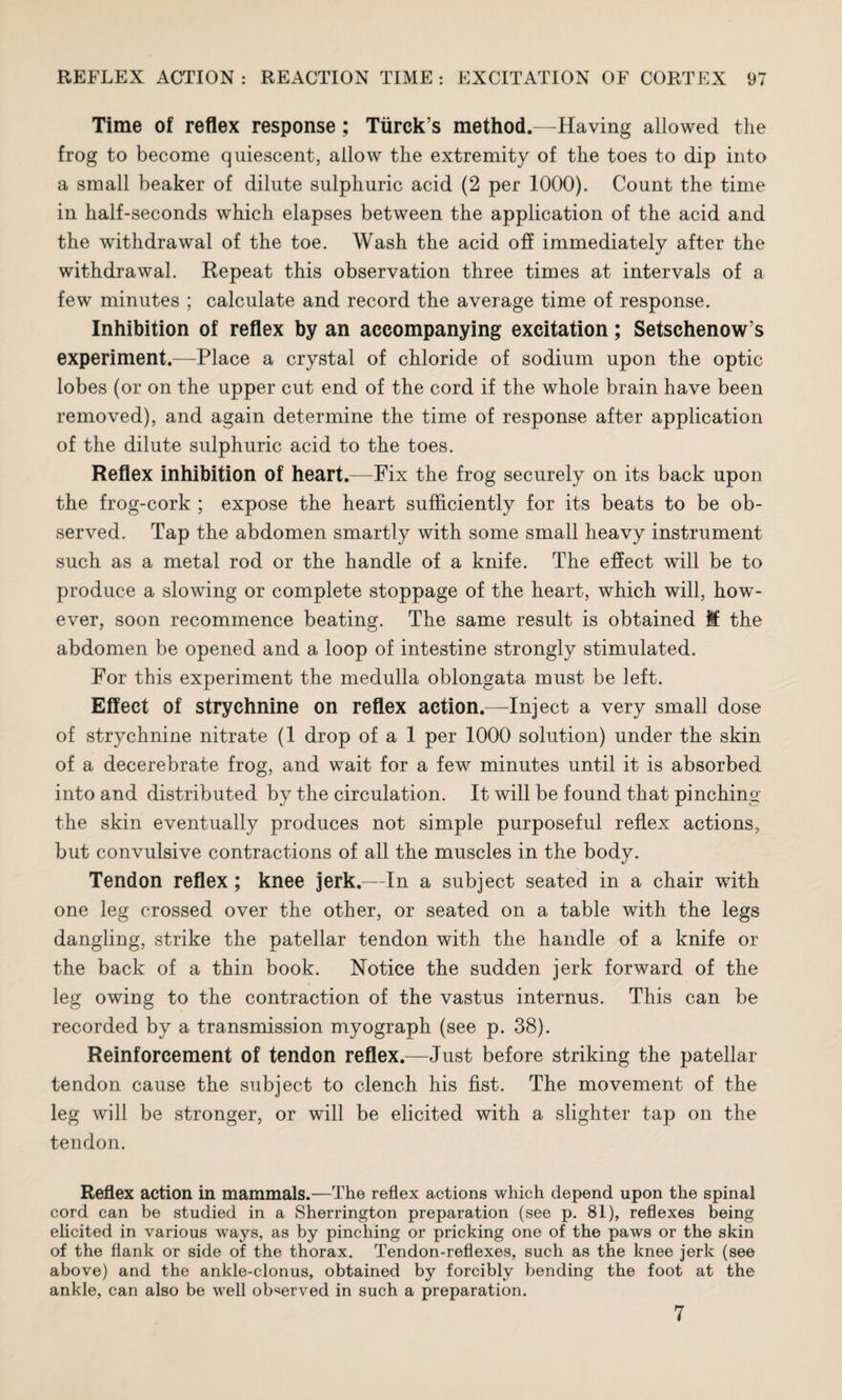Time of reflex response ; Tiirck’s method.—Having allowed the frog to become quiescent, allow the extremity of the toes to dip into a small beaker of dilute sulphuric acid (2 per 1000). Count the time in half-seconds which elapses between the application of the acid and the withdrawal of the toe. Wash the acid off immediately after the withdrawal. Repeat this observation three times at intervals of a few minutes ; calculate and record the average time of response. Inhibition of reflex by an accompanying excitation; Setschenows experiment.—Place a crystal of chloride of sodium upon the optic lobes (or on the upper cut end of the cord if the whole brain have been removed), and again determine the time of response after application of the dilute sulphuric acid to the toes. Reflex inhibition of heart.—Fix the frog securely on its back upon the frog-cork ; expose the heart sufficiently for its beats to be ob¬ served. Tap the abdomen smartly with some small heavy instrument such as a metal rod or the handle of a knife. The effect will be to produce a slowing or complete stoppage of the heart, which will, how¬ ever, soon recommence beating. The same result is obtained itf the abdomen be opened and a loop of intestine strongly stimulated. For this experiment the medulla oblongata must be left. Effect of strychnine on reflex action.—Inject a very small dose of strychnine nitrate (1 drop of a 1 per 1000 solution) under the skin of a decerebrate frog, and wait for a few minutes until it is absorbed into and distributed by the circulation. It will be found that pinching the skin eventually produces not simple purposeful reflex actions, but convulsive contractions of all the muscles in the body. Tendon reflex ; knee jerk.—In a subject seated in a chair with one leg crossed over the other, or seated on a table with the legs dangling, strike the patellar tendon with the handle of a knife or the back of a thin book. Notice the sudden jerk forward of the leg owing to the contraction of the vastus internus. This can be recorded by a transmission myograph (see p. 38). Reinforcement of tendon reflex.—Just before striking the patellar tendon cause the subject to clench his fist. The movement of the leg will be stronger, or will be elicited with a slighter tap on the tendon. Reflex action in mammals.—The reflex actions which depend upon the spinal cord can be studied in a Sherrington preparation (see p. 81), reflexes being elicited in various ways, as by pinching or pricking one of the paws or the skin of the flank or side of the thorax. Tendon-reflexes, such as the knee jerk (see above) and the ankle-clonus, obtained by forcibly bending the foot at the ankle, can also be well observed in such a preparation. 7