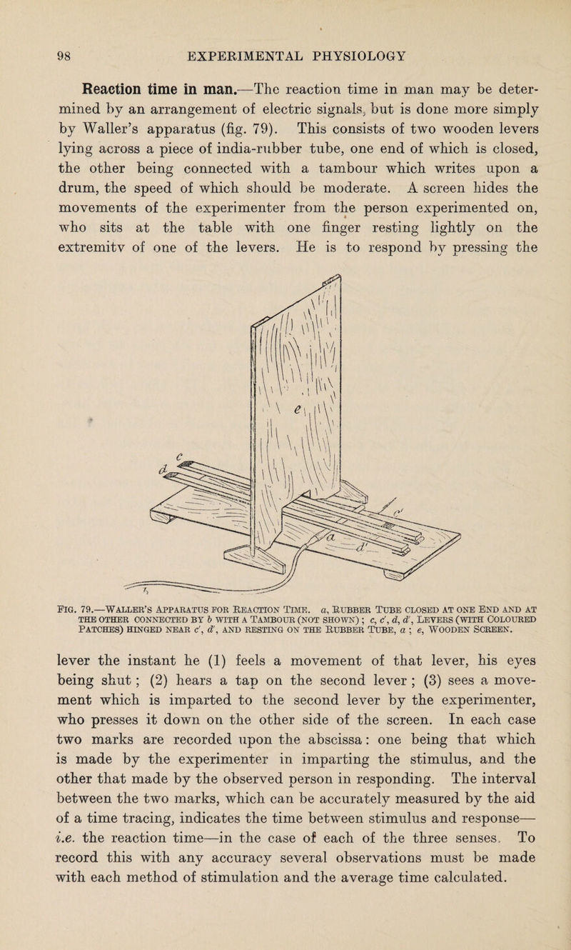 Reaction time in man.—The reaction time in man may be deter¬ mined by an arrangement of electric signals, but is done more simply by Waller’s apparatus (fig. 79). This consists of two wooden levers lying across a piece of india-rubber tube, one end of which is closed, the other being connected with a tambour which writes upon a drum, the speed of which should be moderate. A screen hides the movements of the experimenter from the person experimented on, who sits at the table with one finger resting lightly on the extremitv of one of the levers. He is to respond by pressing the Pig. 79.—Waller’s Apparatus por Reaction Time, a, Rubber Tube closed at one End and at THE OTHER CONNECTED BY b WITH A TAMBOUR (NOT SHOWN) ; C, &, d, d!, LEVERS (WITH COLOURED Patches) hinged near c\ d', and resting on the Rubber Tube, a ; e, wooden screen. lever the instant he (1) feels a movement of that lever, his eyes being shut; (2) hears a tap on the second lever ; (3) sees a move¬ ment which is imparted to the second lever by the experimenter, who presses it down on the other side of the screen. In each case two marks are recorded upon the abscissa: one being that which is made by the experimenter in imparting the stimulus, and the other that made by the observed person in responding. The interval between the two marks, which can be accurately measured by the aid of a time tracing, indicates the time between stimulus and response— i.e. the reaction time—in the case of each of the three senses. To record this with any accuracy several observations must be made with each method of stimulation and the average time calculated.