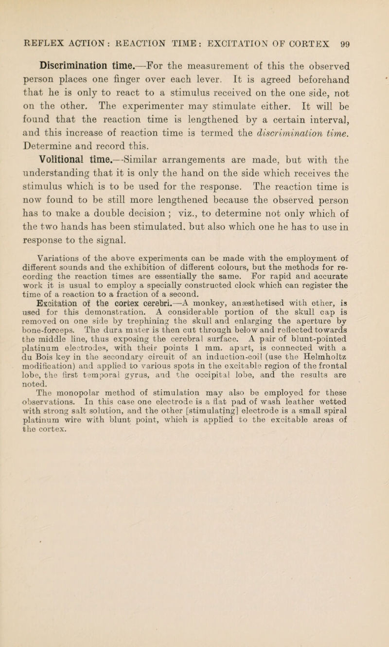 Discrimination time.—For the measurement of this the observed person places one finger over each lever. It is agreed beforehand that he is only to react to a stimulus received on the one side, not on the other. The experimenter may stimulate either. It will be found that the reaction time is lengthened by a certain interval, and this increase of reaction time is termed the discrimination time. Determine and record this. Volitional time.—-Similar arrangements are made, but with the understanding that it is onlv the hand on the side which receives the stimulus which is to be used for the response. The reaction time is now found to be still more lengthened because the observed person has to make a double decision ; viz., to determine not only which of the two hands has been stimulated, but also which one he has to use in response to the signal. Variations of the above experiments can be made with the employment of different sounds and the exhibition of different colours, but the methods for re¬ cording the reaction times are essentially the same. For rapid and accurate work it is usual to employ a specially constructed clock which can register the time of a reaction to a fraction of a second. Excitation of the cortex cerebri.—A monkey, anaesthetised with ether, is used for this demonstration. A considerable portion of the skull cap is removed on one side by trephining the skull and enlarging the aperture by bone-forceps. The dura mater is then cut through below and reflected towards the middle line, thus exposing the cerebral surface. A pair of blunt-pointed platinum electrodes, with their points 1 mm. apart, is connected with a du Bois key in the secondary circuit of an induction-coil (use the Helmholtz modification) and applied to various spots in the excitable region of the frontal lobe, the first temporal gyrus, and the occipital lobe, and the results are noted. The monopolar method of stimulation may also be employed for these observations. In this case one electrode is a flat pad of wash leather wetted with strong salt solution, and the other [stimulating] electrode is a small spiral platinum wire with blunt point, which is applied to the excitable areas of the cortex.