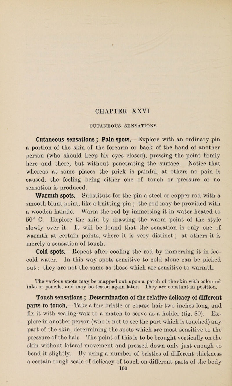 CUTANEOUS SENSATIONS Cutaneous sensations ; Pain spots.—Explore with an ordinary pin a portion of the skin of the forearm or back of the hand of another person (who should keep his eyes closed), pressing the point firmly here and there, but without penetrating the surface. Notice that whereas at some places the prick is painful, at others no pain is caused, the feeling being either one of touch or pressure or no sensation is produced. Warmth spots.—Substitute for the pin a steel or copper rod with a smooth blunt point, like a knitting-pin ; the rod may be provided with a wooden handle. Warm the rod by immersing it in water heated to 50° C. Explore the skin by drawing the warm point of the style slowly over it. It will be found that the sensation is only one of warmth at certain points, where it is very distinct ; at others it is merely a sensation of touch. Cold spots.—Repeat after cooling the rod by immersing it in ice- cold water. In this way spots sensitive to cold alone can be picked out: thev are not the same as those which are sensitive to warmth. The various spots may be mapped out upon a patch of the skin with coloured inks or pencils, and may be tested again later. They are constant in position. Touch sensations; Determination of the relative delicacy of different parts to touch.—Take a fine bristle or coarse hair two inches long, and fix it with sealing-wax to a match to serve as a holder (fig. 80). Ex¬ plore in another person (who is not to see the part which is touched) any part of the skin, determining the spots which are most sensitive to the pressure of the hair. The point of this is to be brought vertically on the skin without lateral movement and pressed down only just enough to bend it slightly. By using a number of bristles of different thickness a certain rough scale of delicacy of touch on different parts of the body