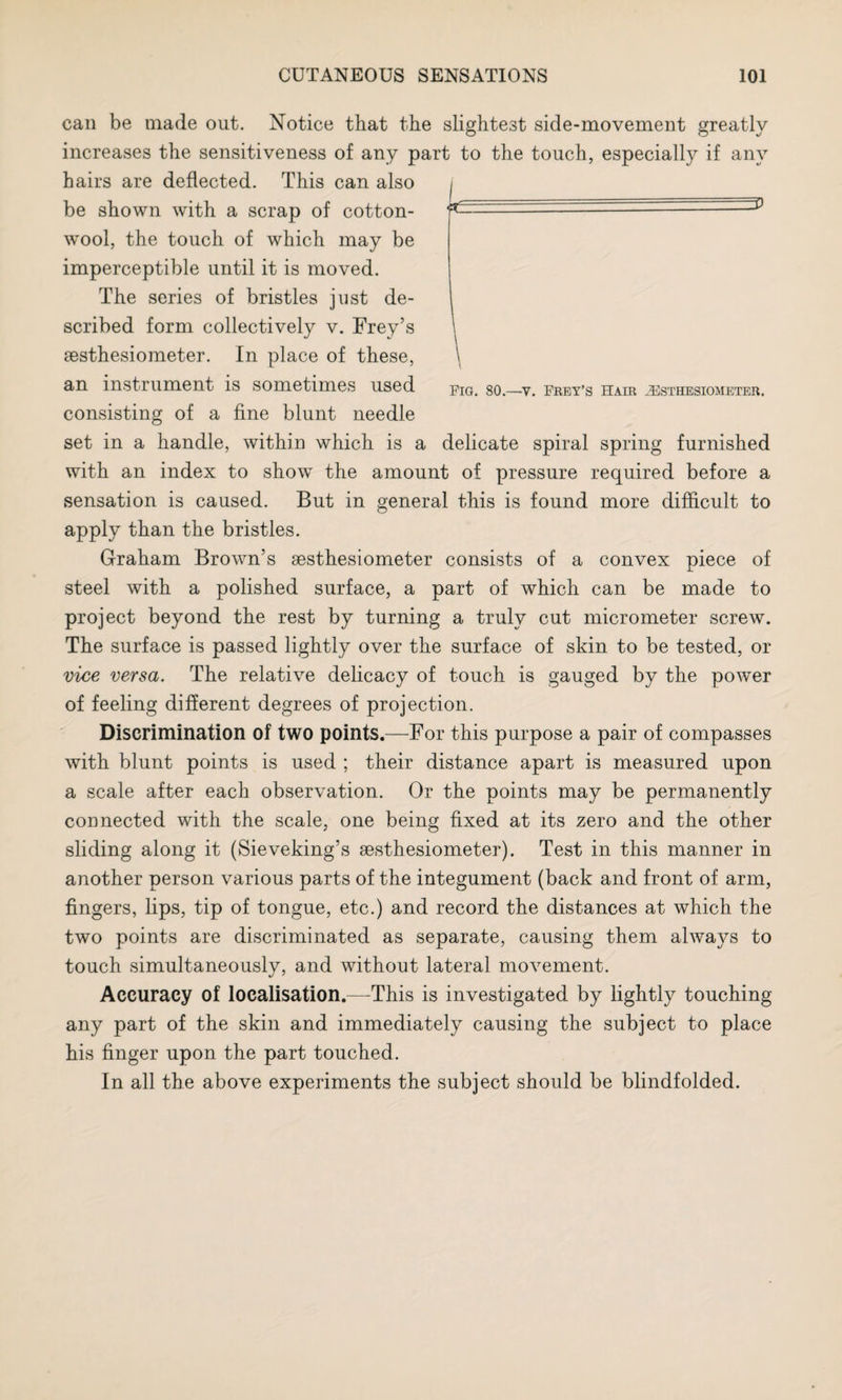 can be made out. Notice that the slightest side-movement greatly increases the sensitiveness of any part to the touch, especially if any hairs are deflected. This can also be shown with a scrap of cotton¬ wool, the touch of which may be imperceptible until it is moved. The series of bristles jnst de¬ scribed form collectively v. Frey’s sesthesiometer. In place of these, an instrument is sometimes used consisting of a fine blunt needle set in a handle, within which is a delicate spiral spring furnished with an index to show the amount of pressure required before a sensation is caused. But in general this is found more difficult to apply than the bristles. Graham Brown’s aesthesiometer consists of a convex piece of steel with a polished surface, a part of which can be made to project beyond the rest by turning a truly cut micrometer screw. The surface is passed lightly over the surface of skin to be tested, or vice versa. The relative delicacy of touch is gauged by the powTer of feeling different degrees of projection. Discrimination of two points.—For this purpose a pair of compasses with blunt points is used ; their distance apart is measured upon a scale after each observation. Or the points may be permanently connected with the scale, one being fixed at its zero and the other sliding along it (Sieveking’s sesthesiometer). Test in this manner in another person various parts of the integument (back and front of arm, fingers, lips, tip of tongue, etc.) and record the distances at which the two points are discriminated as separate, causing them always to touch simultaneously, and without lateral movement. Accuracy of localisation.—This is investigated by lightly touching any part of the skin and immediately causing the subject to place his finger upon the part touched. In all the above experiments the subject should be blindfolded. Pig. 80.—v. Prey’s Hair HSsthbsiometer.