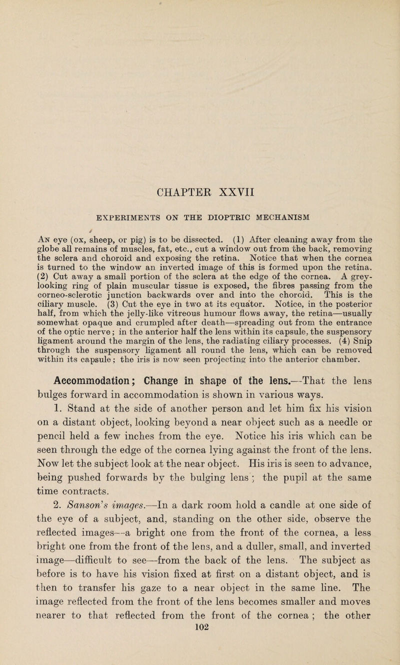EXPERIMENTS ON THE DIOPTRIC MECHANISM / An eye (ox, sheep, or pig) is to be dissected. (1) After cleaning away from the globe all remains of muscles, fat, etc., cut a window out from the back, removing the sclera and choroid and exposing the retina. Notice that when the cornea is turned to the window an inverted image of this is formed upon the retina. (2) Cut away a small portion of the sclera at the edge of the cornea. A grey¬ looking ring of plain muscular tissue is exposed, the fibres passing from the corneo-sclerotic junction backwards over and into the choroid. This is the ciliary muscle. (3) Cut the eye in two at its equator. Notice, in the posterior half, from which the jelly-like vitreous humour flows away, the retina—usually somewhat opaque and crumpled after death—spreading out from the entrance of the optic nerve; in the anterior half the lens within its capsule, the suspensory ligament around the margin of the lens, the radiating ciliary processes. (4) Snip through the suspensory ligament all round the lens, which can be removed within its capsule; the iris is now seen projecting into the anterior chamber. Accommodation; Change in shape of the lens.—That the lens bulges forward in accommodation is shown in various ways. 1. Stand at the side of another person and let him fix his vision on a distant object, looking beyond a near object such as a needle or pencil held a few inches from the eye. Notice his iris which can be seen through the edge of the cornea lying against the front of the lens. Now let the subject look at the near object. His iris is seen to advance, being pushed forwards by the bulging lens ; the pupil at the same time contracts. 2. Sanson’s images.—In a dark room hold a candle at one side of the eye of a subject, and, standing on the other side, observe the reflected images—a bright one from the front of the cornea, a less bright one from the front of the lens, and a duller, small, and inverted image—difficult to see—from the back of the lens. The subject as before is to have his vision fixed at first on a distant object, and is then to transfer his gaze to a near object in the same line. The image reflected from the front of the lens becomes smaller and moves nearer to that reflected from the front of the cornea ; the other