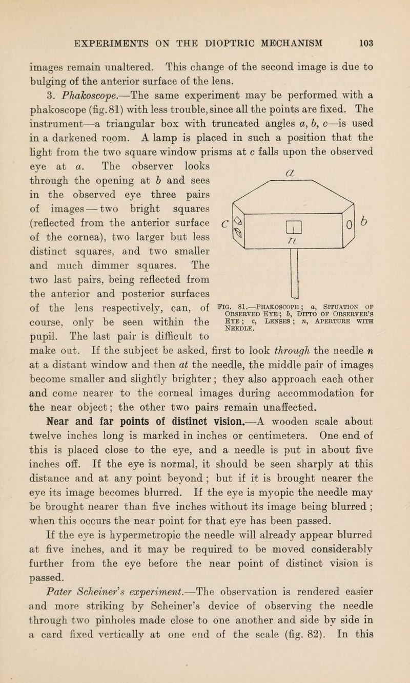 images remain unaltered. This change of the second image is due to bulging of the anterior surface of the lens. 3. PhaJcoscope.—The same experiment may be performed with a phakoscope (fig. 81) with less trouble, since all the points are fixed. The instrument—a triangular box with truncated angles a, b, c—is used in a darkened room. A lamp is placed in such a position that the light from the two square window prisms at c falls upon the observed eye at a. The observer looks through the opening at b and sees in the observed eye three pairs of images — two bright squares (reflected from the anterior surface of the cornea), two larger but less distinct squares, and two smaller and much dimmer squares. The two last pairs, being reflected from the anterior and posterior surfaces of the lens respectively, can, of course, only be seen within the pupil. The last pair is difficult to make out. If the subject be asked, first to look through the needle n at a distant window and then at the needle, the middle pair of images become smaller and slightly brighter; they also approach each other and come nearer to the corneal images during accommodation for the near object; the other two pairs remain unaffected. Near and far points of distinct vision.—A wooden scale about twelve inches long is marked in inches or centimeters. One end of this is placed close to the eye, and a needle is put in about five inches off. If the eye is normal, it should be seen sharply at this distance and at any point beyond ; but if it is brought nearer the eye its image becomes blurred. If the eye is myopic the needle may be brought nearer than five inches without its image being blurred ; when this occurs the near point for that eye has been passed. If the eye is hypermetropic the needle will already appear blurred at five inches, and it may be required to be moved considerably further from the eye before the near point of distinct vision is passed. Pater Scheiner\s experiment.—The observation is rendered easier and more striking by Schemer’s device of observing the needle through two pinholes made close to one another and side by side in a card fixed vertically at one end of the scale (fig. 82). In this a Fio. 81.—Phakoscope ; a, Situation op Observed eye ; b, Ditto of Observer’s Eye ; c, Lenses ; n. Aperture with Needle.