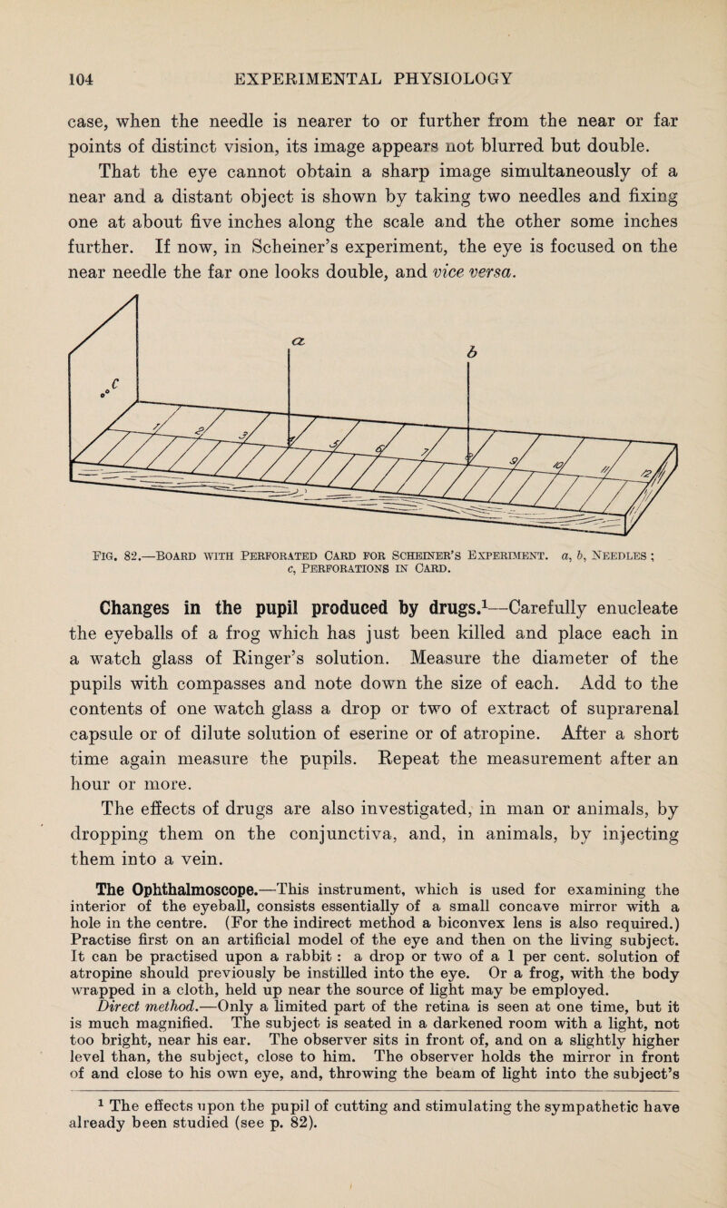 case, when the needle is nearer to or further from the near or far points of distinct vision, its image appears not blurred but double. That the eye cannot obtain a sharp image simultaneously of a near and a distant object is shown by taking two needles and fixing one at about five inches along the scale and the other some inches further. If now, in Schemer’s experiment, the eye is focused on the near needle the far one looks double, and vice versa. Changes in the pupil produced by drugs.1—Carefully enucleate the eyeballs of a frog which has just been killed and place each in a watch glass of Ringer’s solution. Measure the diameter of the pupils with compasses and note down the size of each. Add to the contents of one watch glass a drop or two of extract of suprarenal capsule or of dilute solution of eserine or of atropine. After a short time again measure the pupils. Repeat the measurement after an hour or more. The effects of drugs are also investigated, in man or animals, by dropping them on the conjunctiva, and, in animals, by injecting them into a vein. The Ophthalmoscope.—This instrument, which is used for examining the interior of the eyeball, consists essentially of a small concave mirror with a hole in the centre. (For the indirect method a biconvex lens is also required.) Practise first on an artificial model of the eye and then on the living subject. It can be practised upon a rabbit : a drop or two of a 1 per cent, solution of atropine should previously be instilled into the eye. Or a frog, with the body wrapped in a cloth, held up near the source of light may be employed. Direct method.—Only a limited part of the retina is seen at one time, but it is much magnified. The subject is seated in a darkened room with a light, not too bright, near his ear. The observer sits in front of, and on a slightly higher level than, the subject, close to him. The observer holds the mirror in front of and close to his own eye, and, throwing the beam of light into the subject’s 1 The effects upon the pupil of cutting and stimulating the sympathetic have already been studied (see p. 82).