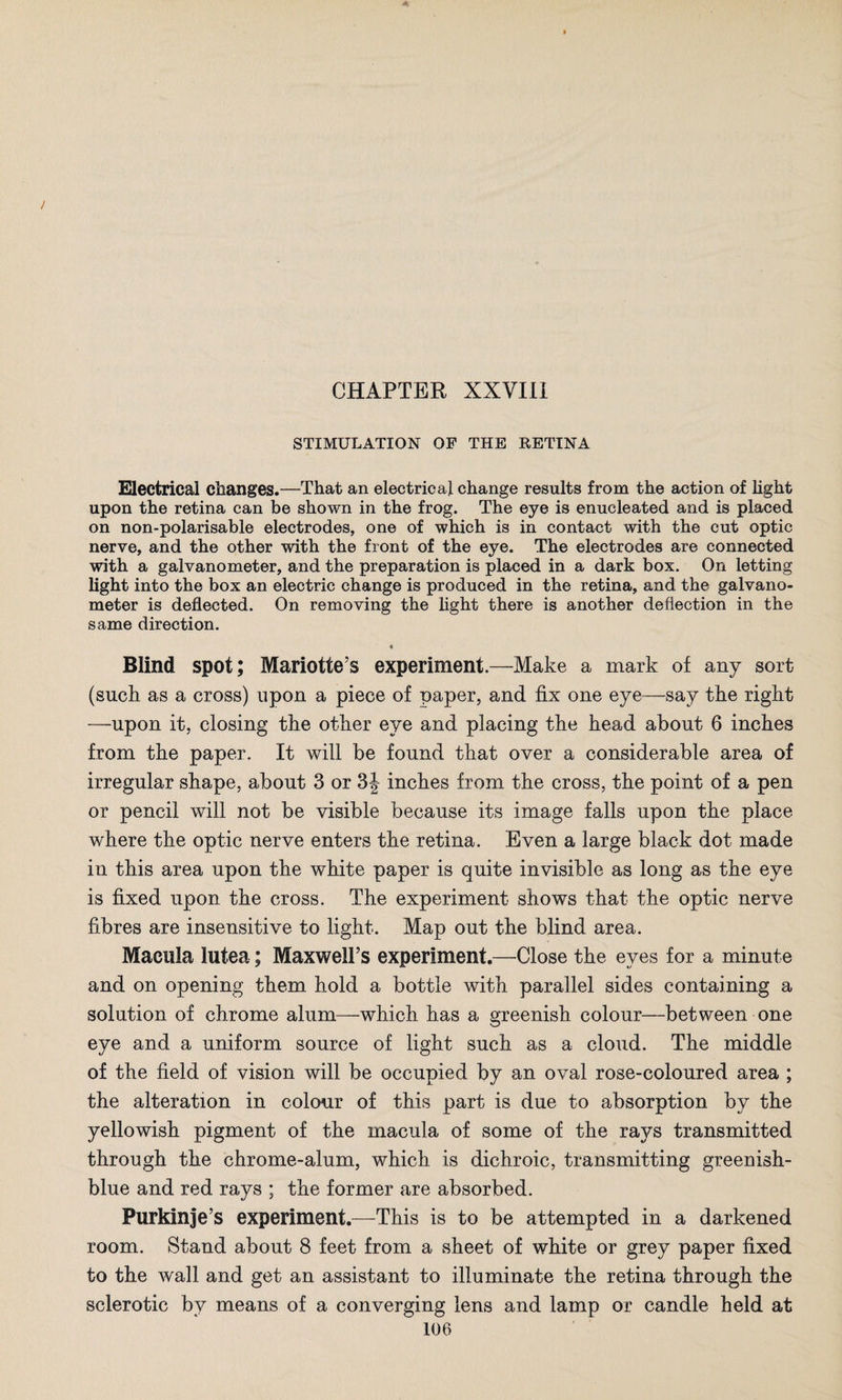 / CHAPTER XXVIII STIMULATION OF THE RETINA Electrical changes.—That an electrical change results from the action of light upon the retina can be shown in the frog. The eye is enucleated and is placed on non-polarisable electrodes, one of which is in contact with the cut optic nerve, and the other with the front of the eye. The electrodes are connected with a galvanometer, and the preparation is placed in a dark box. On letting light into the box an electric change is produced in the retina, and the galvano¬ meter is deflected. On removing the light there is another deflection in the same direction. « Blind spot; Mariotte’s experiment.—Make a mark of any sort (such as a cross) upon a piece of paper, and fix one eye—say the right —upon it, closing the other eye and placing the head about 6 inches from the paper. It will be found that over a considerable area of irregular shape, about 3 or 3J inches from the cross, the point of a pen or pencil will not be visible because its image falls upon the place where the optic nerve enters the retina. Even a large black dot made in this area upon the white paper is quite invisible as long as the eye is fixed upon the cross. The experiment shows that the optic nerve fibres are insensitive to light. Map out the blind area. Macula lutea; Maxwell’s experiment.—Close the eves for a minute and on opening them hold a bottle with parallel sides containing a solution of chrome alum—which has a greenish colour—between one eye and a uniform source of light such as a cloud. The middle of the field of vision will be occupied by an oval rose-coloured area ; the alteration in colour of this part is due to absorption by the yellowish pigment of the macula of some of the rays transmitted through the chrome-alum, which is dichroic, transmitting greenish- blue and red rays ; the former are absorbed. Purkinje’s experiment.—This is to be attempted in a darkened room. Stand about 8 feet from a sheet of white or grey paper fixed to the wall and get an assistant to illuminate the retina through the sclerotic by means of a converging lens and lamp or candle held at