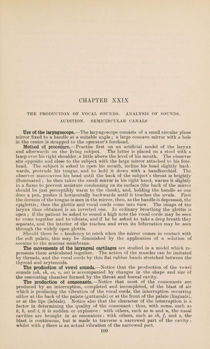 THE PRODUCTION OF VOCAL SOUNDS. ANALYSIS OF SOUNDS. x\UDITION. SEMICIRCULAR CANALS Use of the laryngoscope.—The laryngoscope consists of a small circular plane mirror fixed to a handle at a suitable angle ; a large concave mirror with a hole in the centre is strapped to the operator’s forehead. Method of procedure.—Practise first on an artificial model of the larynx and afterwards on the living subject. The latter is placed on a stool with a lamp over his right shoulder, a little above the level of his mouth. The observer sits opposite and close to the subject with the large mirror attached to his fore¬ head. The subject is asked to open his mouth, incline his head slightly back¬ wards, protrude his tongue, and to hold it down with a handkerchief. The observer manoeuvres his head until the back of the subject’s throat is brightly illuminated ; he then takes the small mirror in his right hand, warms it slightly in a flame to prevent moisture condensing on its surface (the back of the mirror should be just perceptibly warm to the cheek), and, holding the handle as one does a pen, pushes it horizontally backwards until it touches the uvula. First the dorsum of the tongue is seen in the mirror, then, as the handle is depressed, the epiglottis; then the glottis and vocal cords come into view. The image of the larynx thus obtained is an inverted one. In ordinary breathing the glottis is open ; if the patient be asked to sound a high note the vocal cords may be seen to come together and to vibrate, and if he be asked to take a deep breath they separate, and the interior of the trachea and even its bifurcation may be seen through the widely open glottis. Should there be a tendency to retch when the mirror comes in contact with the soft palate, this may be diminished by the application of a solution of cocaine to the mucous membrane. The movements of the laryngeal cartilages are studied in a model which re¬ presents them articulated together. The action of the muscles can be imitated by threads, and the vocal cords by thin flat rubber bands stretched between the thyroid and arytenoids. The production of vowel sounds.—Notice that the production of the vowel sounds {ah, eh, ee, o, oo) is accompanied by changes in the shape and size of the resonating chamber formed by the throat and buccal cavity. The production of consonants.—Notice that most of the consonants are produced by an interruption, completed and incompleted, of the blast of air which is producing the vibration of the vocal cords, the interruption occurring either at the back of the palate (gutturals) or at the front of the palate (linguals), or at the lips (labials). Notice also that the character of the interruption is a factor in determining the quality of the consonant : thus, with some, such as k, h, and t, it is sudden or explosive : with others, such as m and n, the nasal cavities are brought in as resonators : with others, such as ch, f, and s, the blast is continuous, but is made to traverse a narrowed part of the cavity : whilst with q there is an actual vibration of the narrowed part.