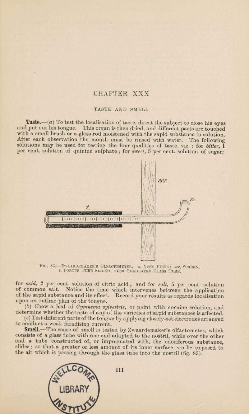 TASTE AND SMELL Taste.—(a) To test the localisation of taste, direct the subject to close his eyes and put out his tongue. This organ is then dried, and different parts are touched with a small brush or a glass rod moistened with the sapid substance in solution. After each observation the mouth must be rinsed with water. The following solutions may be used for testing the four qualities of taste, viz. : for bitter, 1 per cent, solution of quinine sulphate ; for sweet, 5 per cent, solution of sugar; Sct Fig. 83.—ZWAARDEM AKER’S OLFACTOMETER, n, NOSE PIECE ; SCT, SCREEN; t, Porous Tube Sliding over Graduated Glass Tube. for acid, 2 per cent, solution of citric acid ; and for salt, 5 per cent, solution of common salt. Notice the time which intervenes between the application of the sapid substance and its effect. Record your results as regards localisation upon an outline plan of the tongue. (b) Chew a leaf of Gymnema sylvestris, or paint with cocaine solution, and determine whether the taste of any of the varieties of sapid substances is affected. (c) Test different parts of the tongue by applying closely-set electrodes arranged to conduct a weak faradising current. Smell.—The sense of smell is tested by Zwaardemaker’s olfactometer, which consists of a glass tube with one end adapted to the nostril, while over the other end a tube constructed of, or impregnated with, the odoriferous substance, slides; so that a greater or less amount of its inner surface can be exposed to the air which is passing through the glass tube into the nostril (fig. 83). Ill