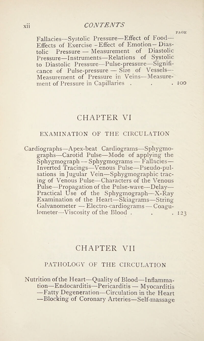 Xll Fallacies—Systolic Pressure—Effect of Food— Effects of Exercise—Effect of Emotion—Dias¬ tolic Pressure — Measurement of Diastolic Pressure—Instruments—Relations of Systolic to Diastolic Pressure—Pulse-pressure—Signifi¬ cance of Pulse-pressure — Size of Vessels— Measurement of Pressure in Veins—Measure¬ ment of Pressure in Capillaries . CHAPTER VI EXAMINATION OF THE CIRCULATION Cardiographs—Apex-beat Cardiograms—Sphygmo- graphs—Carotid Pulse—Mode of applying the Sphygmograph — Sphygmograms — Fallacies— Inverted Tracings—Venous Pulse—Pseudo-pul¬ sations in J ugular Vein—Sphygmographic trac¬ ing of Venous Pulse—Characters of the Venous Pulse—Propagation of the Pulse-wave—Delay—- Practical Use of the Sphygmograph—X-Ray Examination of the Heart—Skiagrams—String Galvanometer — Electro-cardiograms — Coagu- lometer—'Viscosity of the Blood . CHAPTER VII PATHOLOGY OF THE CIRCULATION Nutrition of the Heart—Quality of Blood—Inflamma¬ tion—Endocarditis—Pericarditis — Myocarditis —Fatty Degeneration—Circulation in the Heart —Blocking of Coronary Arteries—Self-massage