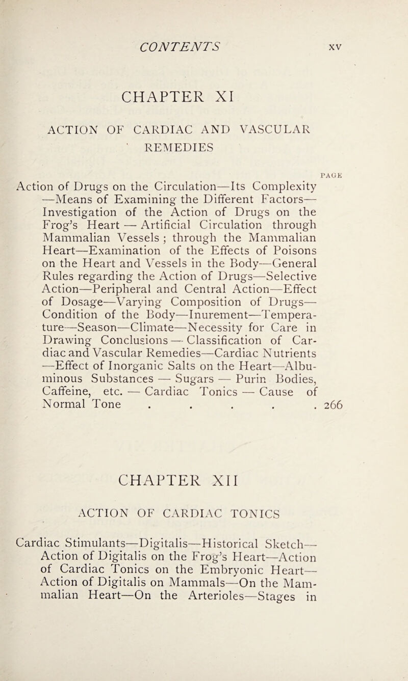 CHAPTER XI ACTION OF CARDIAC AND VASCULAR ' REMEDIES PAGE Action of Drugs on the Circulation—Its Complexity —-Means of Examining the Different Factors— investigation of the Action of Drugs on the Frog’s Heart — Artificial Circulation through Mammalian Vessels ; through the Mammalian Heart—Examination of the Effects of Poisons on the Heart and Vessels in the Body—General Rules regarding the Action of Drugs—Selective Action—Peripheral and Central Action—Effect of Dosage—Varying Composition of Drugs— Condition of the Body—Inurement—Tempera¬ ture—Season—Climate—Necessity for Care in Drawing Conclusions—Classification of Car¬ diac and Vascular Remedies—Cardiac Nutrients —Effect of Inorganic Salts on the Heart—Albu¬ minous Substances — Sugars — Purin Bodies, Caffeine, etc. — Cardiac Tonics — Cause of Normal Tone ..... 266 CHAPTER XII ACTION OF CARDIAC TONICS Cardiac Stimulants—Digitalis—Historical Sketch— Action of Digitalis on the Frog’s Heart—Action of Cardiac Tonics on the Embryonic Heart— Action of Digitalis on Mammals—On the Mam¬ malian Heart—On the Arterioles—Stages in