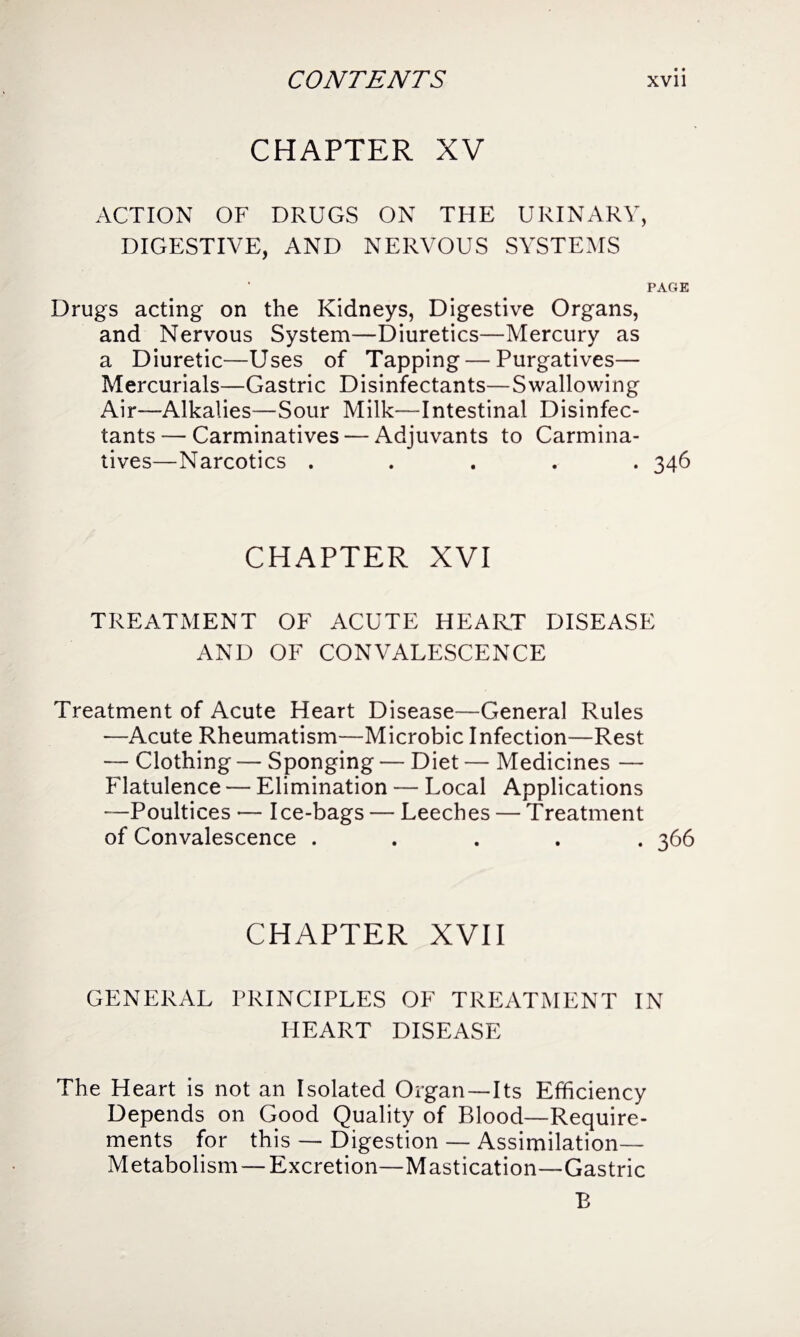 CHAPTER XV ACTION OF DRUGS ON THE URINARY, DIGESTIVE, AND NERVOUS SYSTEMS PAGE Drugs acting on the Kidneys, Digestive Organs, and Nervous System—Diuretics—Mercury as a Diuretic—Uses of Tapping — Purgatives— Mercurials—Gastric Disinfectants—Swallowing Air—Alkalies—Sour Milk—Intestinal Disinfec¬ tants — Carminatives — Adjuvants to Carmina¬ tives—Narcotics ..... 346 CHAPTER XVI TREATMENT OF ACUTE HEART DISEASE AND OF CONVALESCENCE Treatment of Acute Heart Disease—General Rules —Acute Rheumatism—Microbic Infection—Rest — Clothing — Sponging — Diet — Medicines — Flatulence — Elimination — Local Applications —Poultices — Ice-bags — Leeches — Treatment of Convalescence ..... 366 CHAPTER XVII GENERAL PRINCIPLES OF TREATMENT IN HEART DISEASE The Heart is not an Isolated Organ—Its Efficiency Depends on Good Quality of Blood—Require¬ ments for this — Digestion — Assimilation— Metabolism — Excretion—Mastication—Gastric B