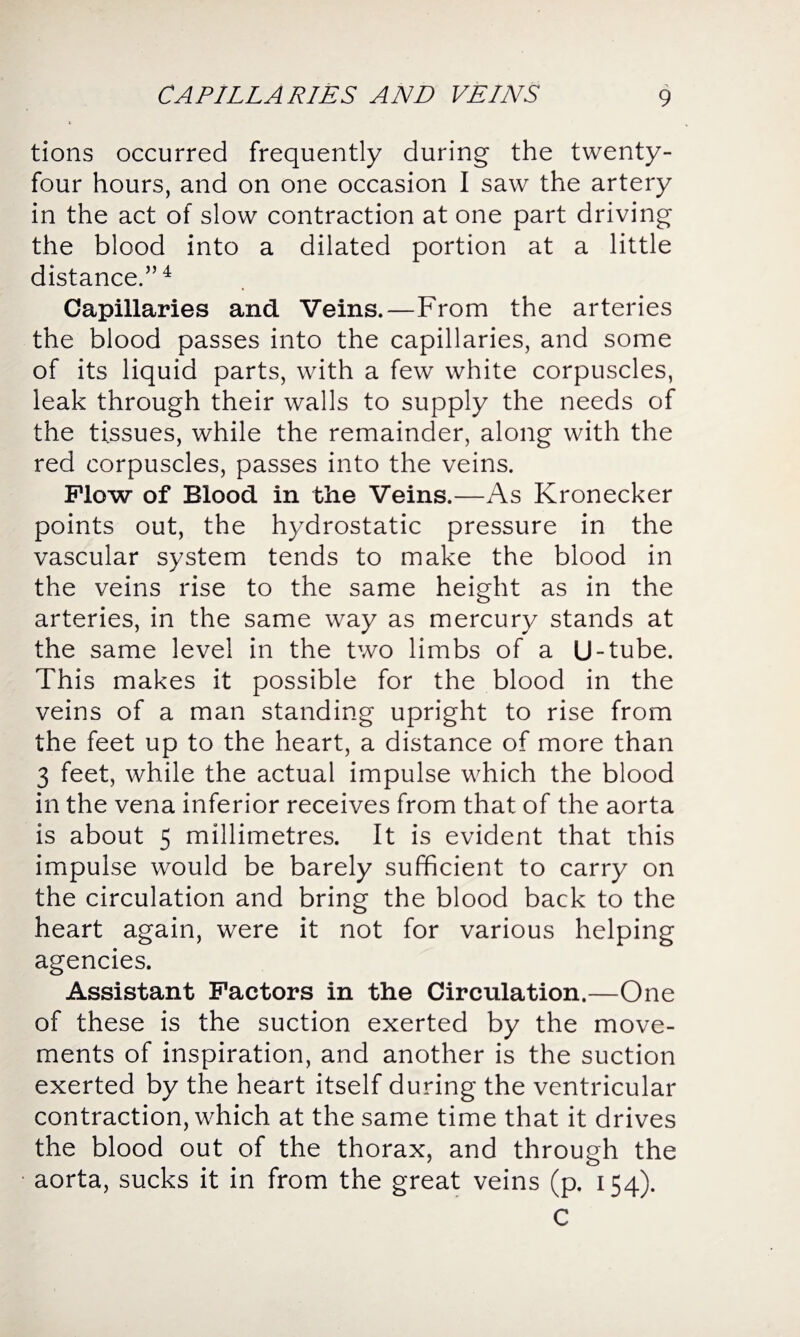 tions occurred frequently during the twenty- four hours, and on one occasion I saw the artery in the act of slow contraction at one part driving the blood into a dilated portion at a little distance.”4 Capillaries and Veins.—From the arteries the blood passes into the capillaries, and some of its liquid parts, with a few white corpuscles, leak through their walls to supply the needs of the tissues, while the remainder, along with the red corpuscles, passes into the veins. Flow of Blood in the Veins.—As Kronecker points out, the hydrostatic pressure in the vascular system tends to make the blood in the veins rise to the same height as in the arteries, in the same way as mercury stands at the same level in the two limbs of a U-tube. This makes it possible for the blood in the veins of a man standing upright to rise from the feet up to the heart, a distance of more than 3 feet, while the actual impulse which the blood in the vena inferior receives from that of the aorta is about 5 millimetres. It is evident that this impulse would be barely sufficient to carry on the circulation and bring the blood back to the heart again, were it not for various helping agencies. Assistant Factors in the Circulation.—One of these is the suction exerted by the move¬ ments of inspiration, and another is the suction exerted by the heart itself during the ventricular contraction, which at the same time that it drives the blood out of the thorax, and through the aorta, sucks it in from the great veins (p. 154). C