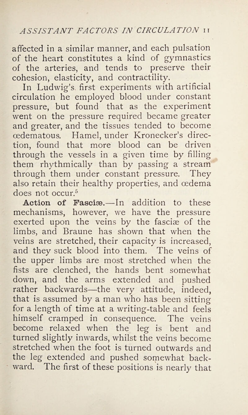 affected in a similar manner, and each pulsation of the heart constitutes a kind of gymnastics of the arteries, and tends to preserve their cohesion, elasticity, and contractility. In Ludwig’s, first experiments with artificial circulation he employed blood under constant pressure, but found that as the experiment went on the pressure required became greater and greater, and the tissues tended to become oedematous. Hamel, under Kronecker’s direc¬ tion, found that more blood can be driven through the vessels in a given time by filling them rhythmically than by passing a stream through them under constant pressure. They also retain their healthy properties, and oedema does not occur.5 Action of Fasciae.—-In addition to these mechanisms, however, we have the pressure exerted upon the veins by the fasciae of the limbs, and Braune has shown that when the veins are stretched, their capacity is increased, and they suck blood into them. The veins of the upper limbs are most stretched when the fists are clenched, the hands bent somewhat down, and the arms extended and pushed rather backwards—the very attitude, indeed, that is assumed by a man who has been sitting for a length of time at a writing-table and feels himself cramped in consequence. The veins become relaxed when the leg is bent and turned slightly inwards, whilst the veins become stretched when the foot is turned outwards and the leg extended and pushed somewhat back¬ ward. The first of these positions is nearly that